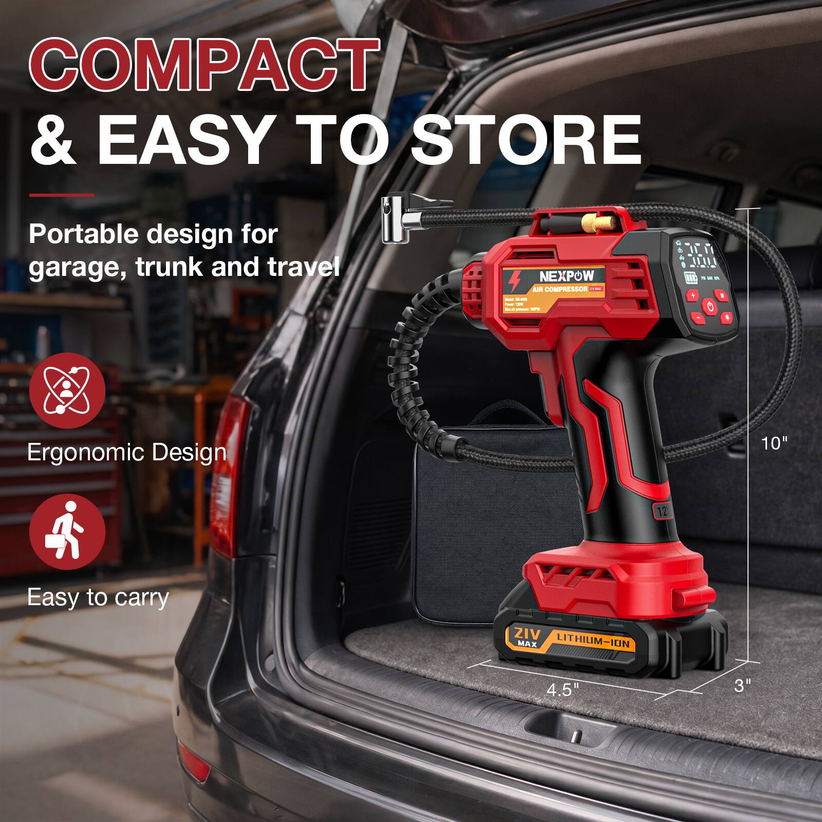 COMPACT & EASY TO STORE  
Portable design for garage, trunk and travel  

NEXPOW TEC AIR COMPRESSOR  

Ergonomic Design  
Easy to carry  

ZIV MAX LITHIUM-ION  
10" 12" 4.5" 3"