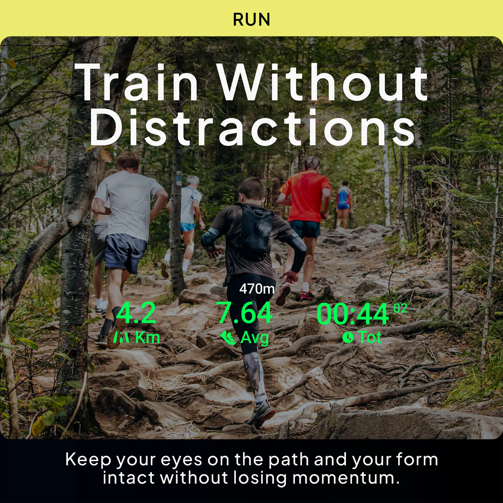 RUN  
Train Without Distractions  
4.2 Km  
470m  
7.64 Avg  
00:44" Tot  
Keep your eyes on the path and your form intact without losing momentum.