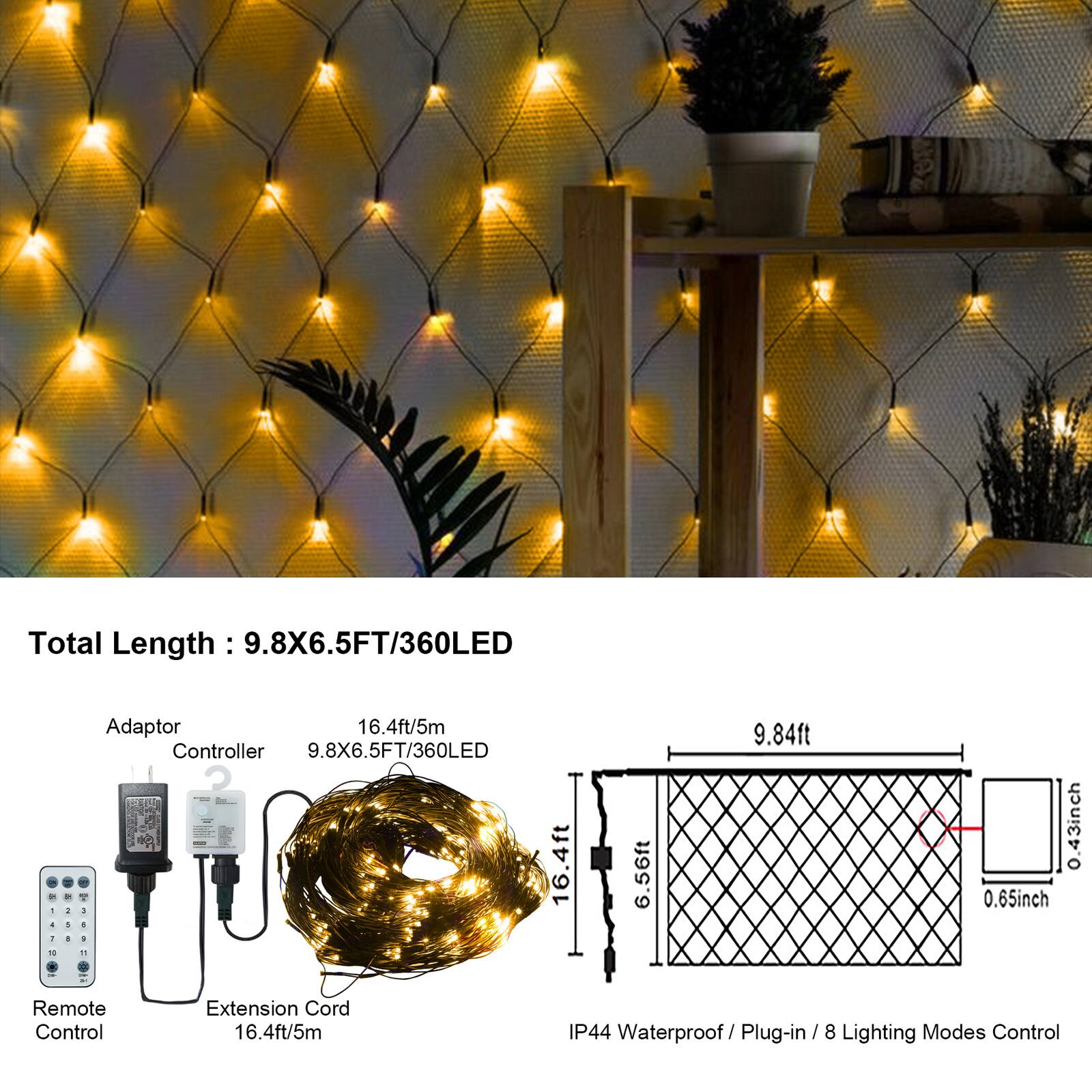 Total Length: 9.8X6.5FT/360LED

Adaptor 16.4ft/5m
Controller 9.8X6.5FT/360LED

Remote Control
Extension Cord 16.4ft/5m

9.84ft
16.4ft
6.56ft
0.65inch
0.43inch

IP44 Waterproof/Plug-in/8 Lighting Modes Control