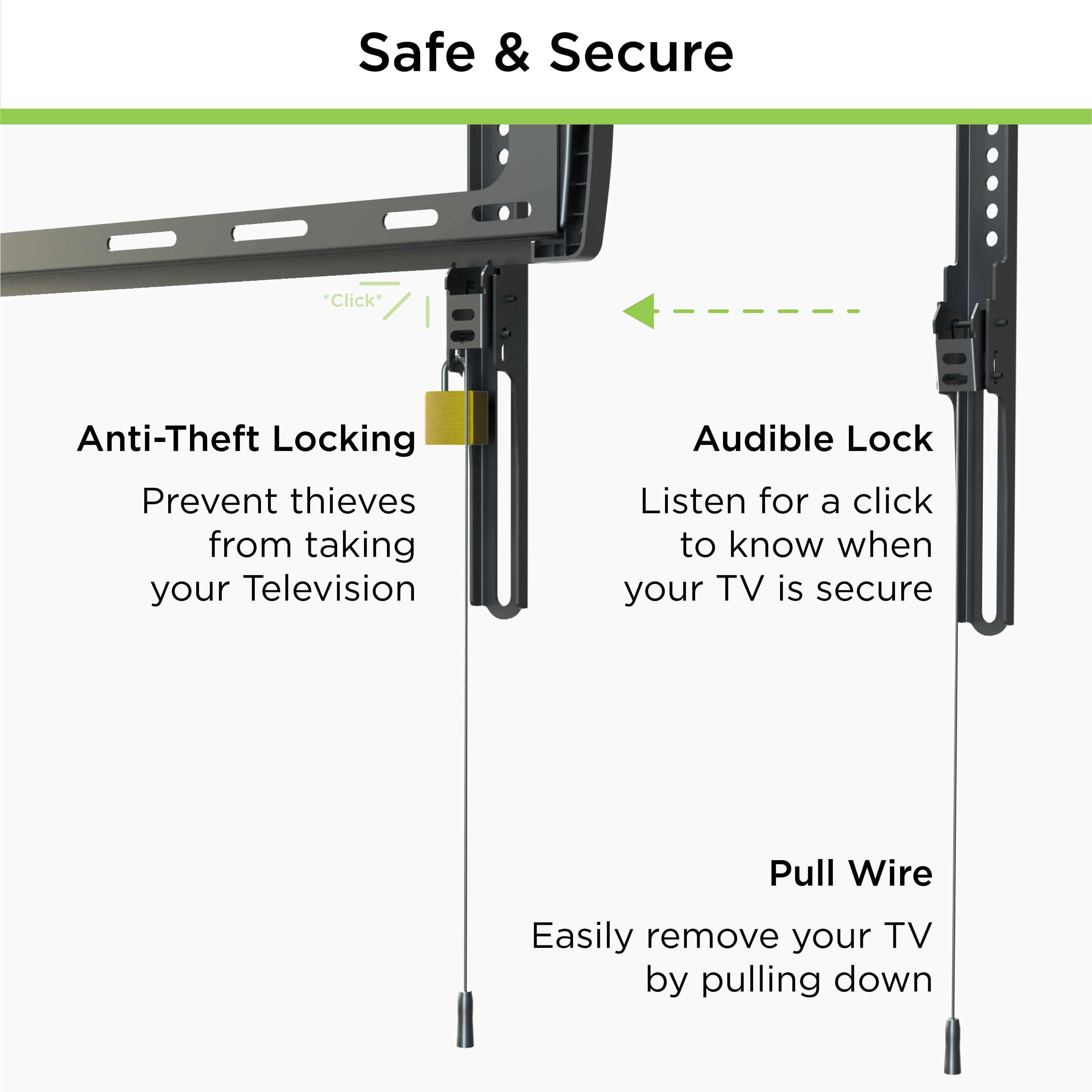 Safe & Secure
Anti-Theft Locking
Prevent thieves from taking your Television
Audible Lock
Listen for a click to know when your TV is secure
Pull Wire
Easily remove your TV by pulling down