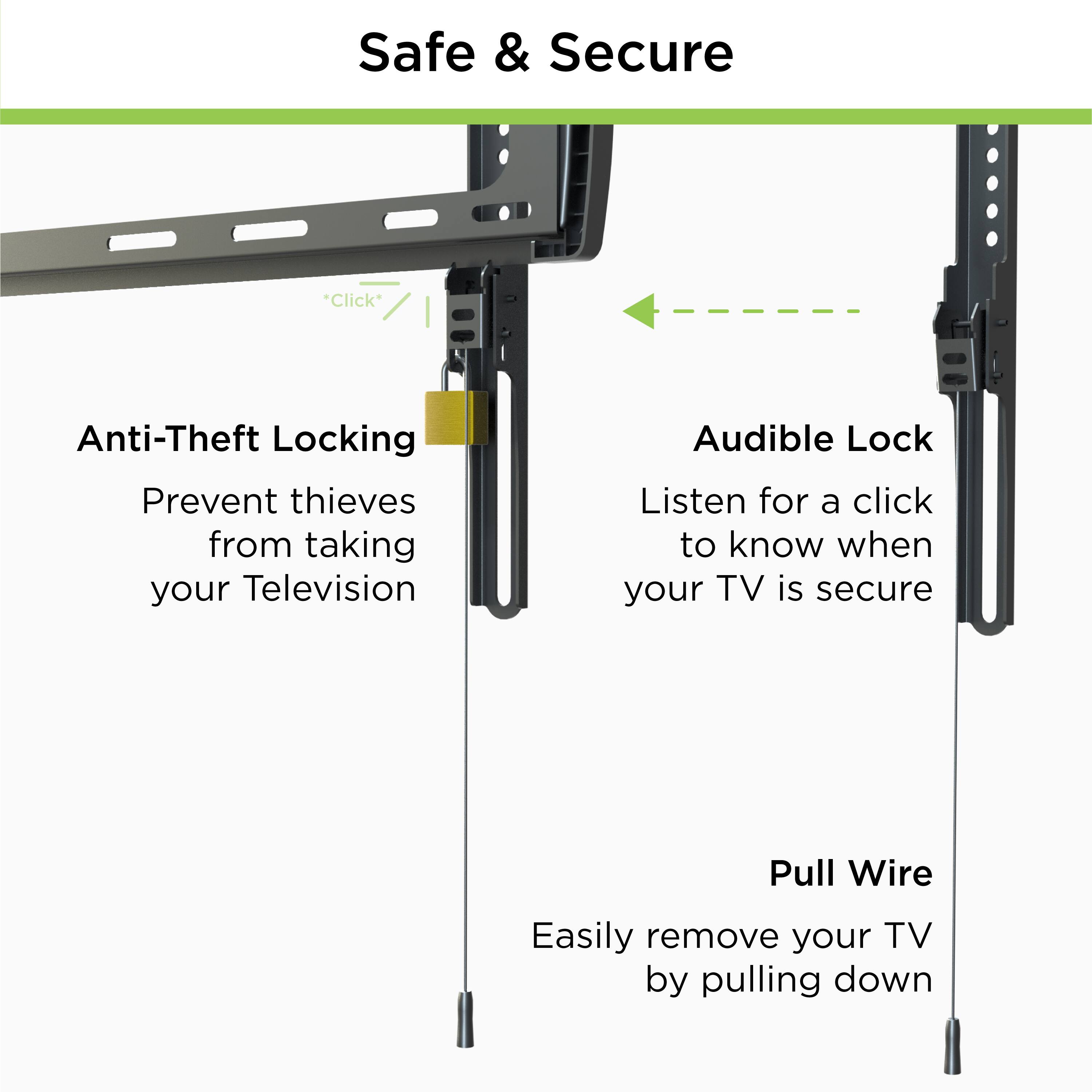 Safe & Secure

Anti-Theft Locking  
Prevent thieves from taking your Television

Audible Lock  
Listen for a click to know when your TV is secure

Pull Wire  
Easily remove your TV by pulling down