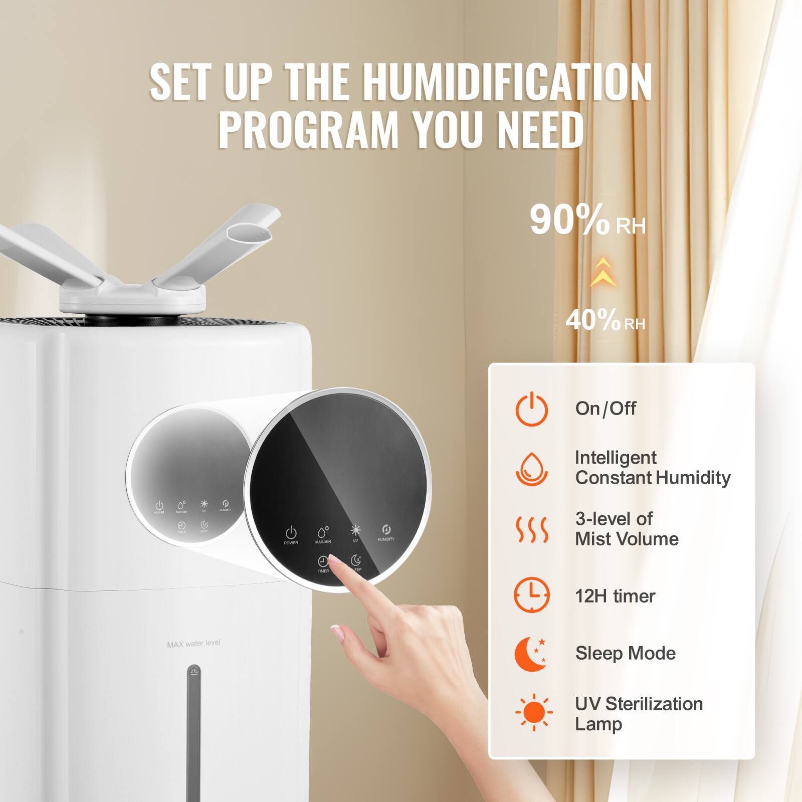 SET UP THE HUMIDIFICATION PROGRAM YOU NEED

90% RH  
40% RH

- On/Off
- Intelligent Constant Humidity
- 3-level of Mist Volume
- 12H timer
- Sleep Mode
- UV Sterilization Lamp

MAX water level
