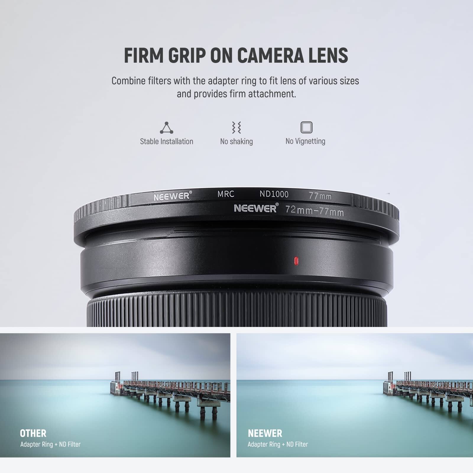 FIRM GRIP ON CAMERA LENS

Combine filters with the adapter ring to fit lens of various sizes and provides firm attachment.

Stable Installation
No shaking
No Vignetting

NEEWER MRC ND1000 77mm
NEEWER 72mm-77mm

OTHER Adapter Ring + ND Filter
NEEWER Adapter Ring + ND Filter
