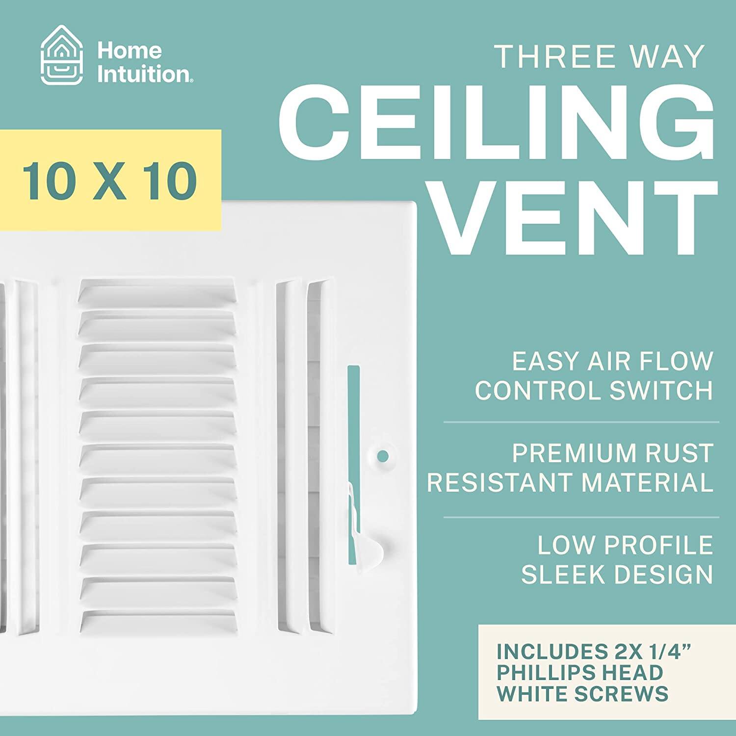 Home Intuition.  
THREE WAY CEILING VENT  
10 X 10  
EASY AIR FLOW CONTROL SWITCH  
PREMIUM RUST RESISTANT MATERIAL  
LOW PROFILE SLEEK DESIGN  
INCLUDES 2X 1/4" PHILLIPS HEAD WHITE SCREWS