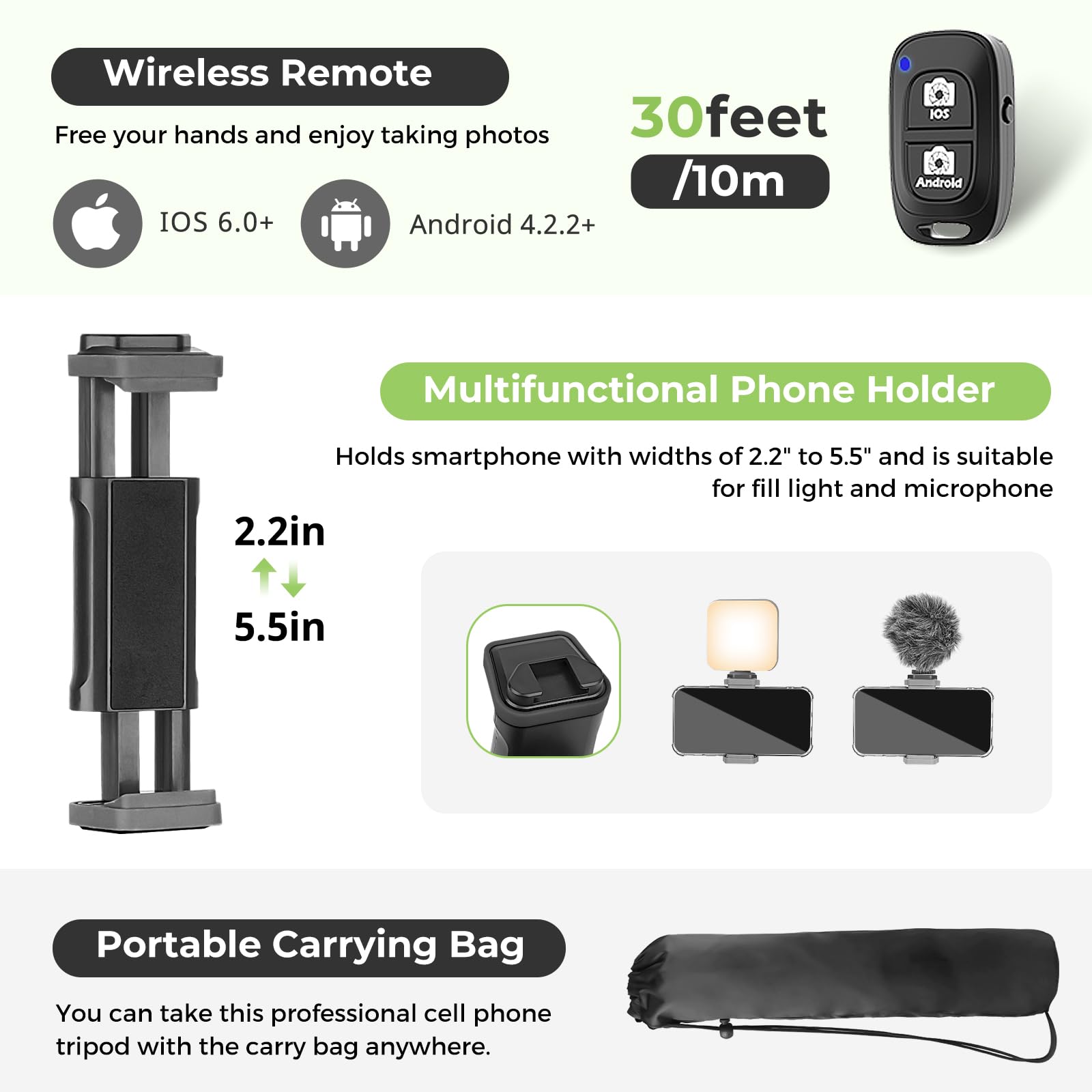 Wireless Remote  
Free your hands and enjoy taking photos  
IOS 6.0+  
Android 4.2.2+  

30feet /10m  

Multifunctional Phone Holder  
Holds smartphone with widths of 2.2" to 5.5" and is suitable for fill light and microphone  

Portable Carrying Bag  
You can take this professional cell phone tripod with the carry bag anywhere.