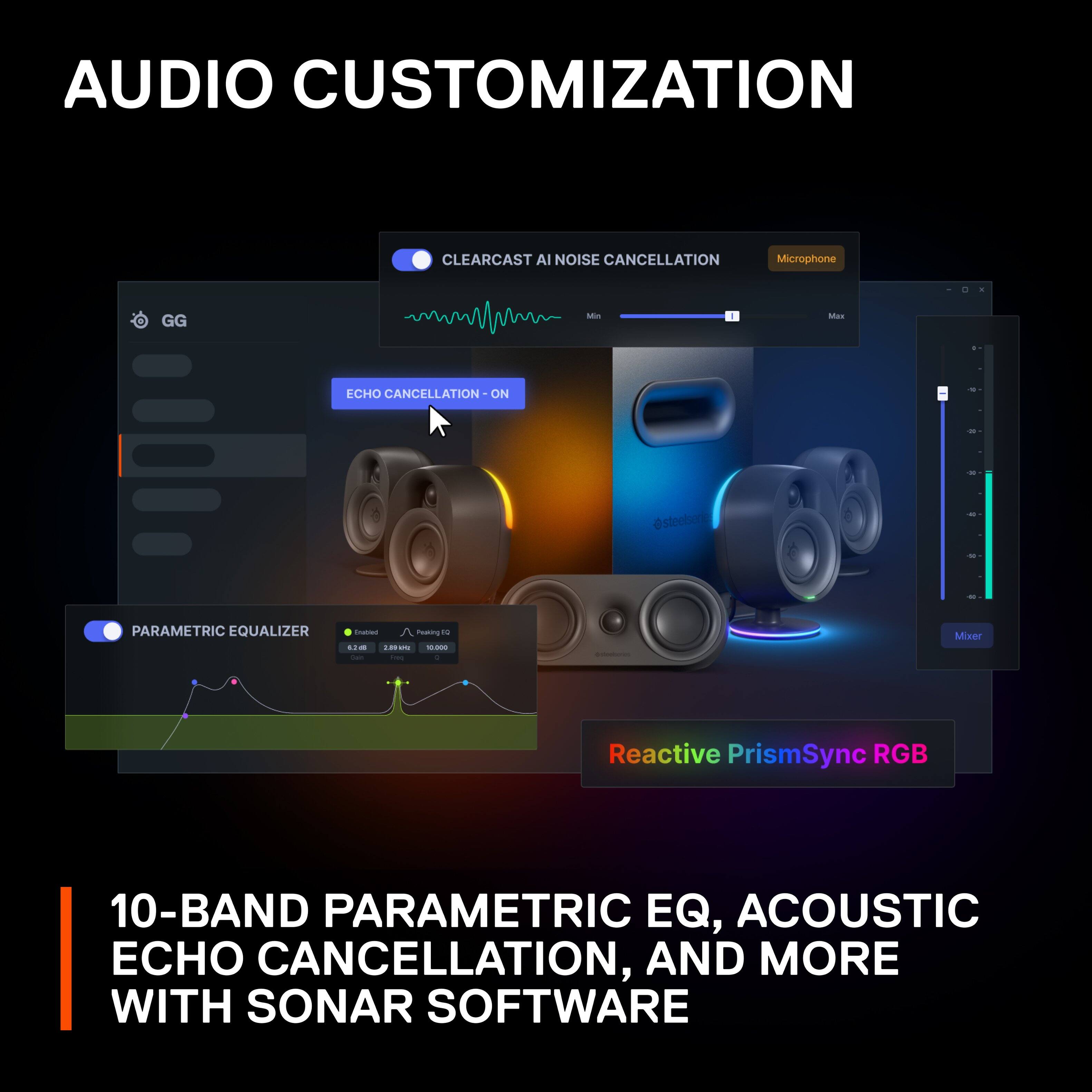 AUDIO CUSTOMIZATION: CLEARCAST AI NOISE CANCELLATION, MICROPHONE EQ, MIS - MAS - ECHO CANCELLATION, PARAMETRIC EQUALIZER, PARAMETRIC EQ, LW - a - - + - Mixer, Reactive PrismSync RGB, 10-BAND PARAMETRIC EQ, ACOUSTIC ECHO CANCELLATION, AND MORE WITH SONAR SOFTWARE.