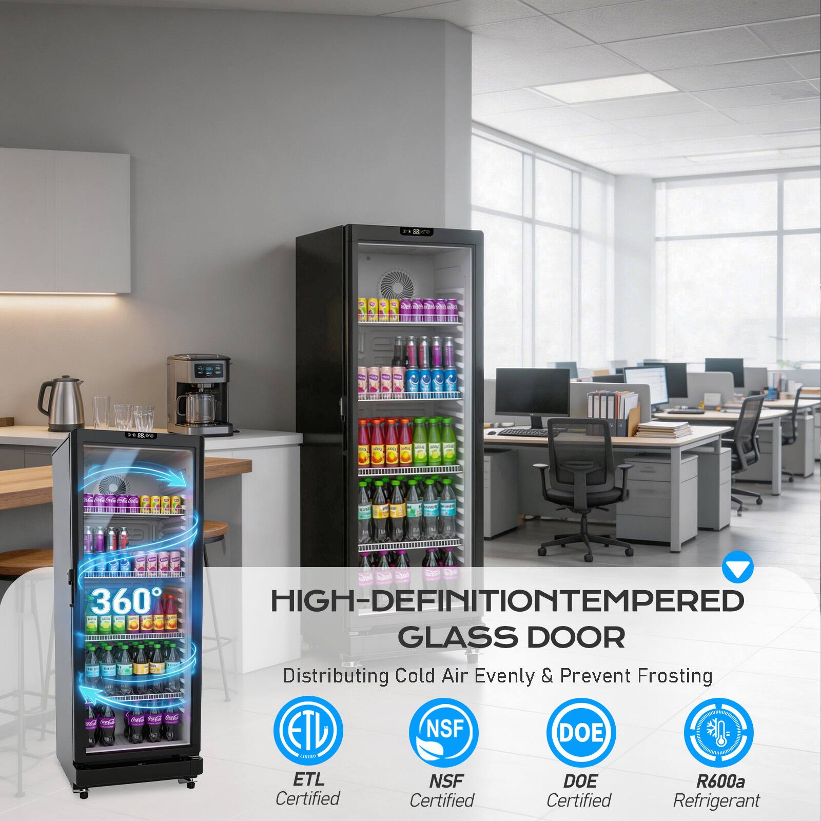 360 HIGH-DEFINITION TEMPERED GLASS DOOR  
Distributing Cold Air Evenly & Prevent Frosting  
ETL NSF DOE Certified  
NSF Certified  
DOE Certified  
R600a Refrigerant