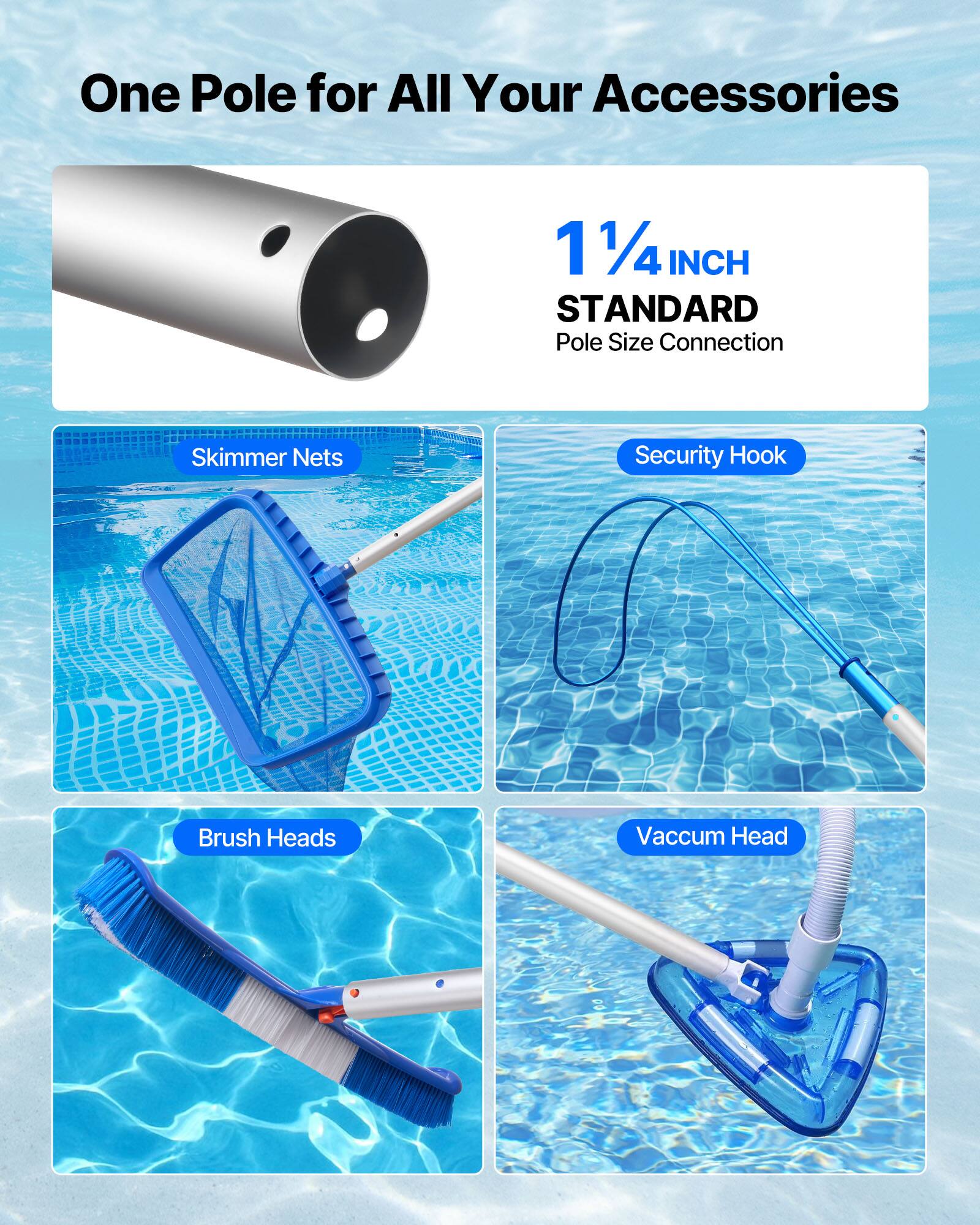 One Pole for All Your Accessories

1 1/4 INCH STANDARD  
Pole Size Connection

- Skimmer Nets
- Security Hook
- Brush Heads
- Vaccum Head