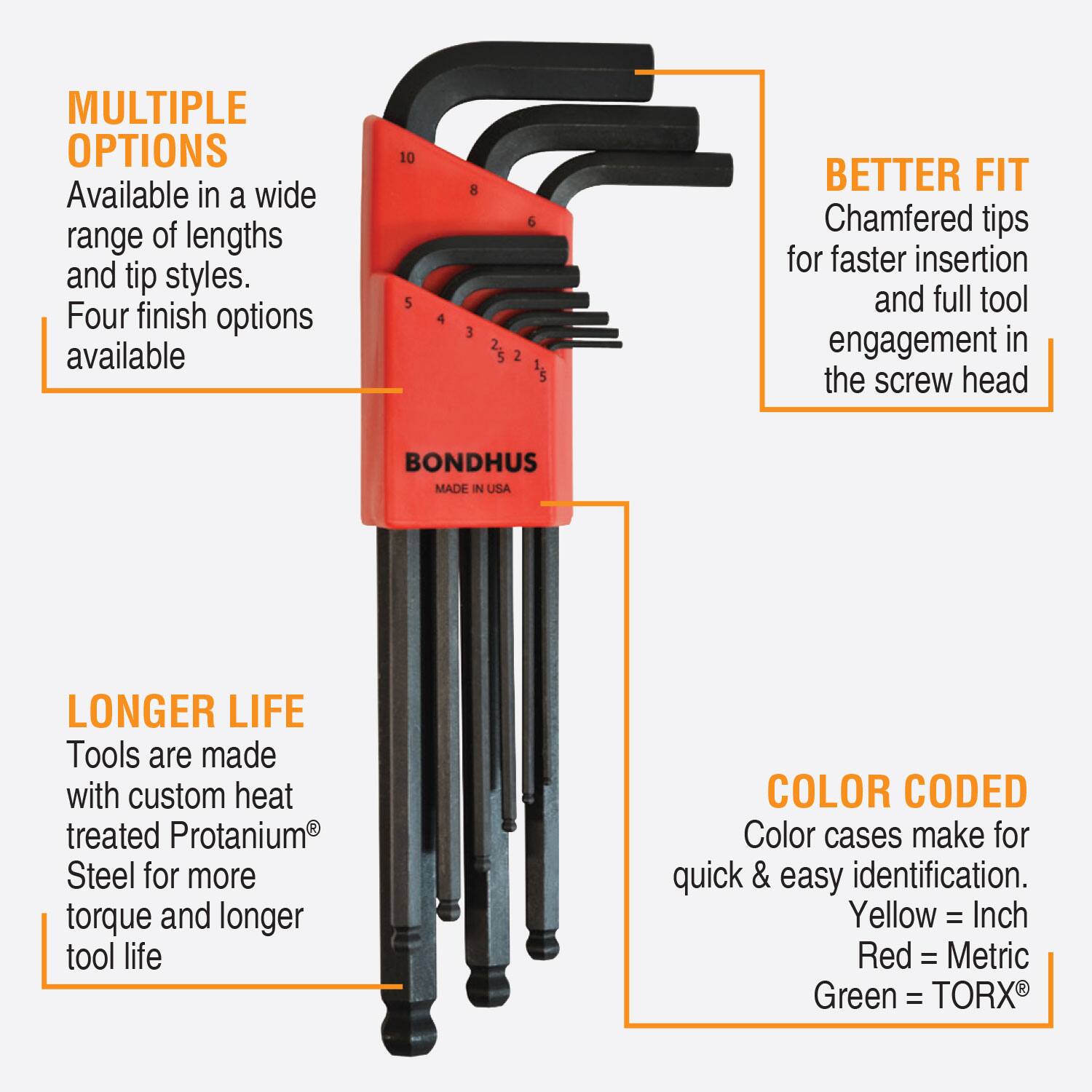 MULTIPLE OPTIONS  
Available in a wide range of lengths and tip styles.  
Four finish options available  

BETTER FIT  
Chamfered tips for faster insertion and full tool engagement in the screw head  

LONGER LIFE  
Tools are made with custom heat treated Protanium® Steel for more torque and longer tool life  

COLOR CODED  
Color cases make for quick & easy identification.  
Yellow = Inch  
Red = Metric  
Green = TORX®