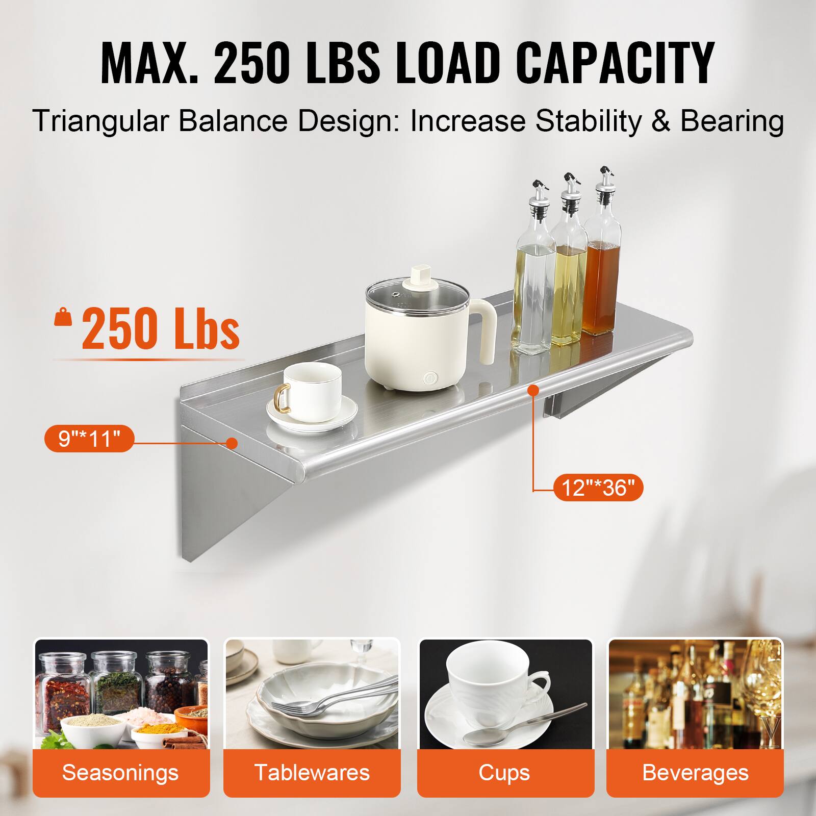 MAX. 250 LBS LOAD CAPACITY  
Triangular Balance Design: Increase Stability & Bearing  

250 Lbs  

9" x 11"  
12" x 36"  

Seasonings  
Tablewares  
Cups  
Beverages
