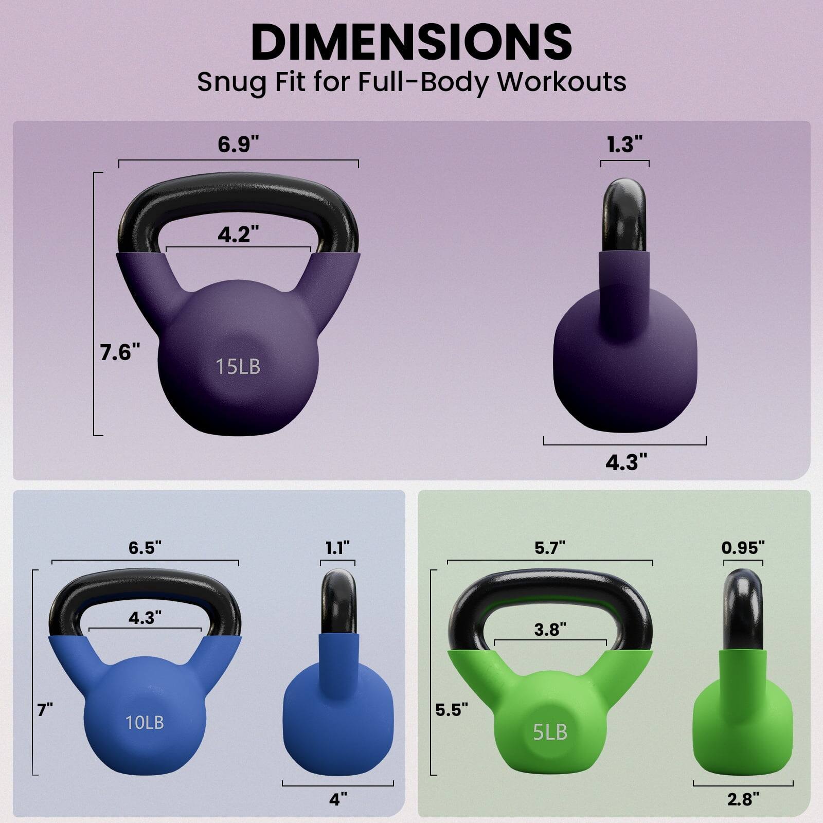 DIMENSIONS  
Snug Fit for Full-Body Workouts

- 15LB  
  - 6.9"  
  - 4.2"  
  - 7.6"  
  - 1.3"  
  - 4.3"  

- 10LB  
  - 6.5"  
  - 4.3"  
  - 7"  
  - 1.1"  
  - 4"  

- 5LB  
  - 5.7"  
  - 3.8"  
  - 5.5"  
  - 0.95"  
  - 2.8"