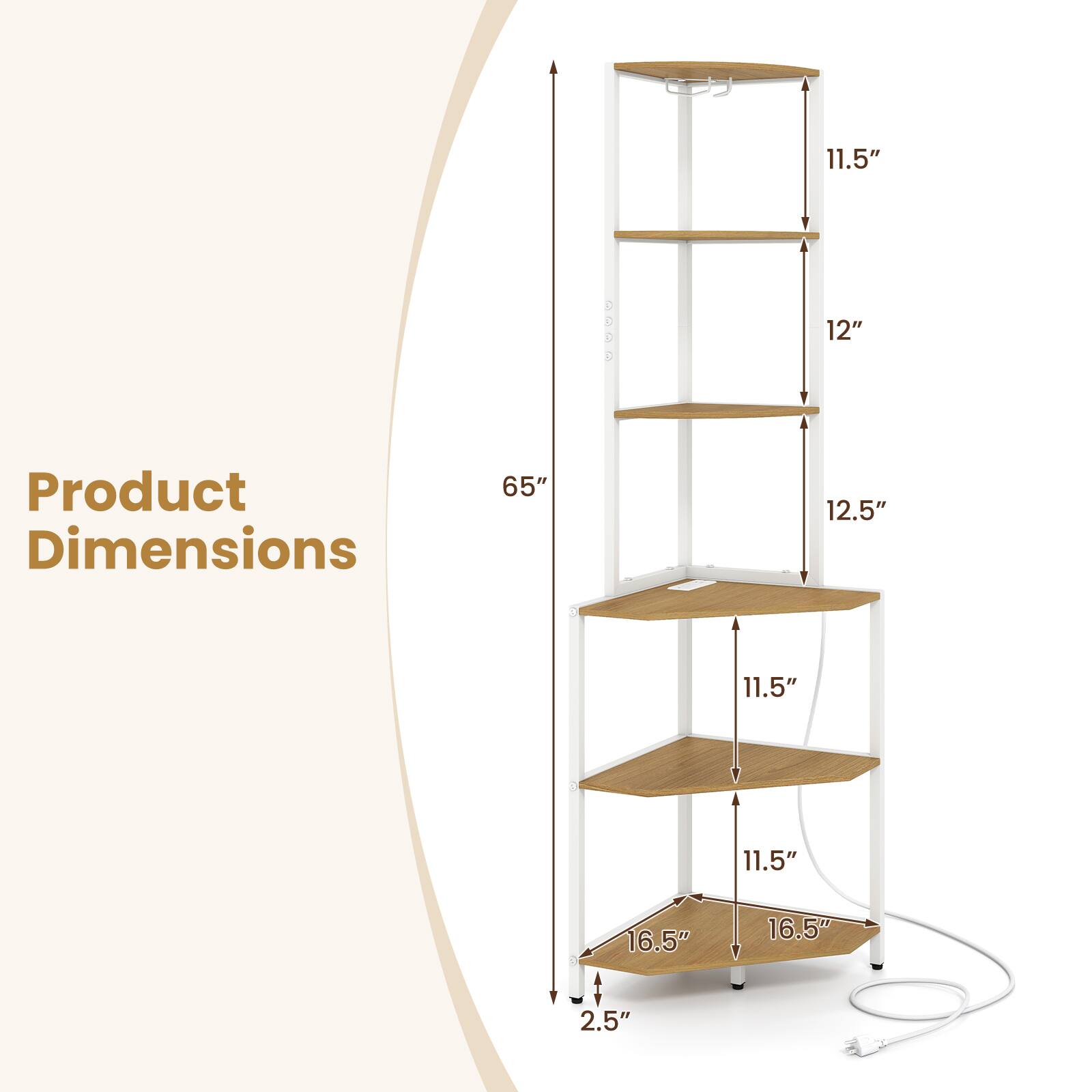 Product Dimensions:  
65" (Height)  
12.5" (Width)  
11.5" (Depth)  
12" (Shelf Spacing)  
16.5" (Base Width)  
2.5" (Base Depth)