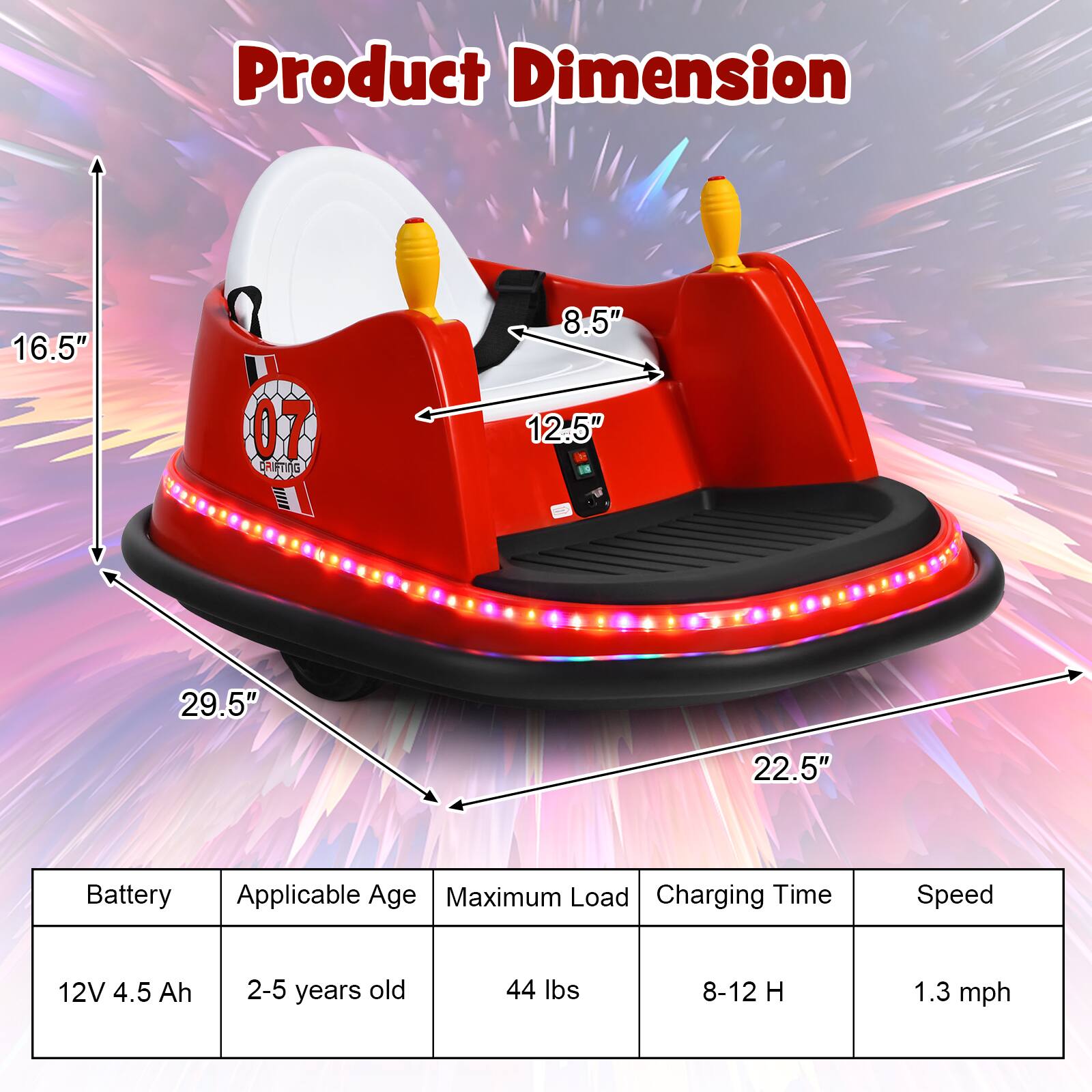 Product Dimension

- 16.5"
- 8.5"
- 12.5"
- 29.5"
- 22.5"

Battery: 12V 4.5 Ah

Applicable Age: 2-5 years old

Maximum Load: 44 lbs

Charging Time: 8-12 H

Speed: 1.3 mph