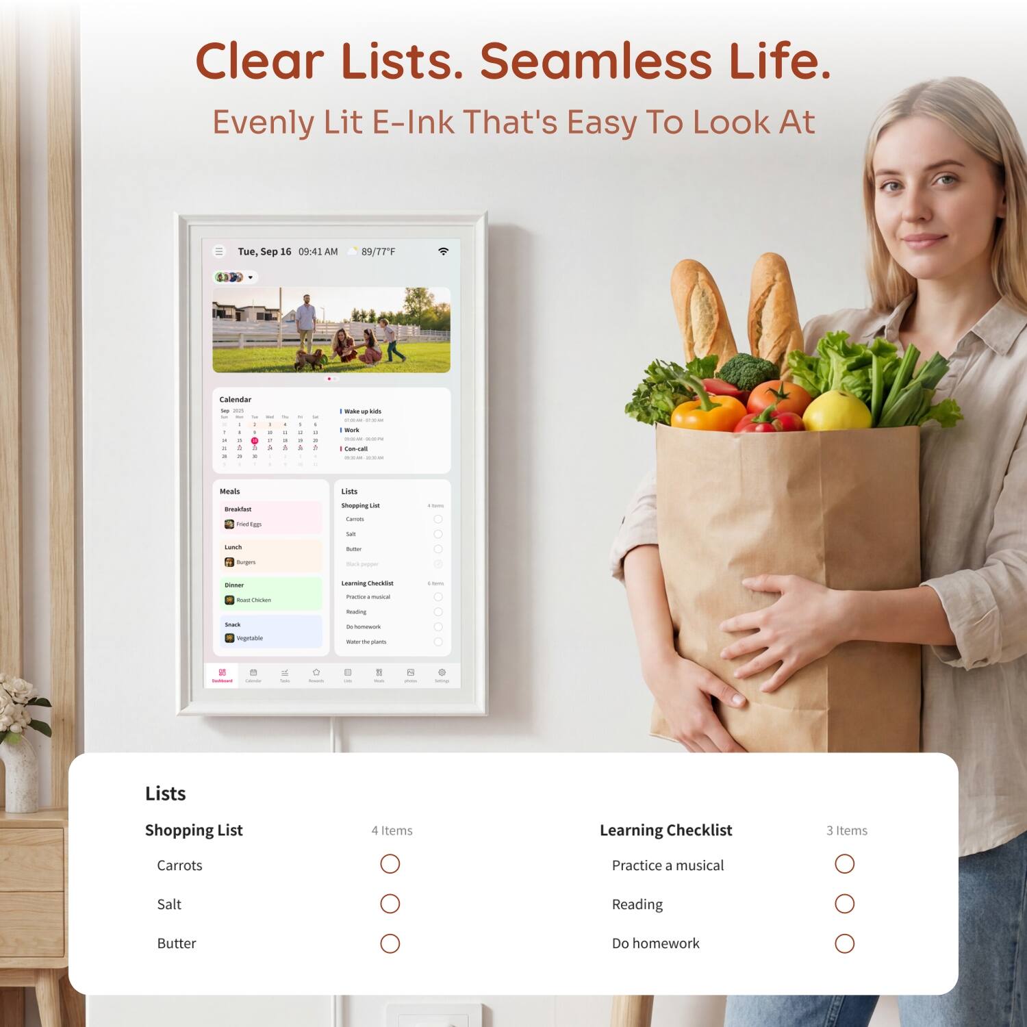 Clear Lists. Seamless Life. Evenly Lit E-Ink That's Easy To Look At

Tue, Sep 16 09:41 AM
89/77F

Calendar 2014 - Y a 1 5 it : & a a
1 , : A -
- . II 1
4 a 5
- it % 1

Make up kin show Mork --- Con-call 2035.48

Meals
Lists
Breakfast Medigs
Shopping List Carrots Salt Butter
Sugars
Sel pipper
Dinner
Learning Checklist
-
Cheten
Insction musical
Reading
Snack
de lonework
Vegetable
Walor TV plants
-
-
-
Smith
in
1 -
8
Dring
Lists
Shopping List Carrots Salt Butter
4 tems O O O
Learning Checklist Practice a musical Reading Do homework
3 Items O O