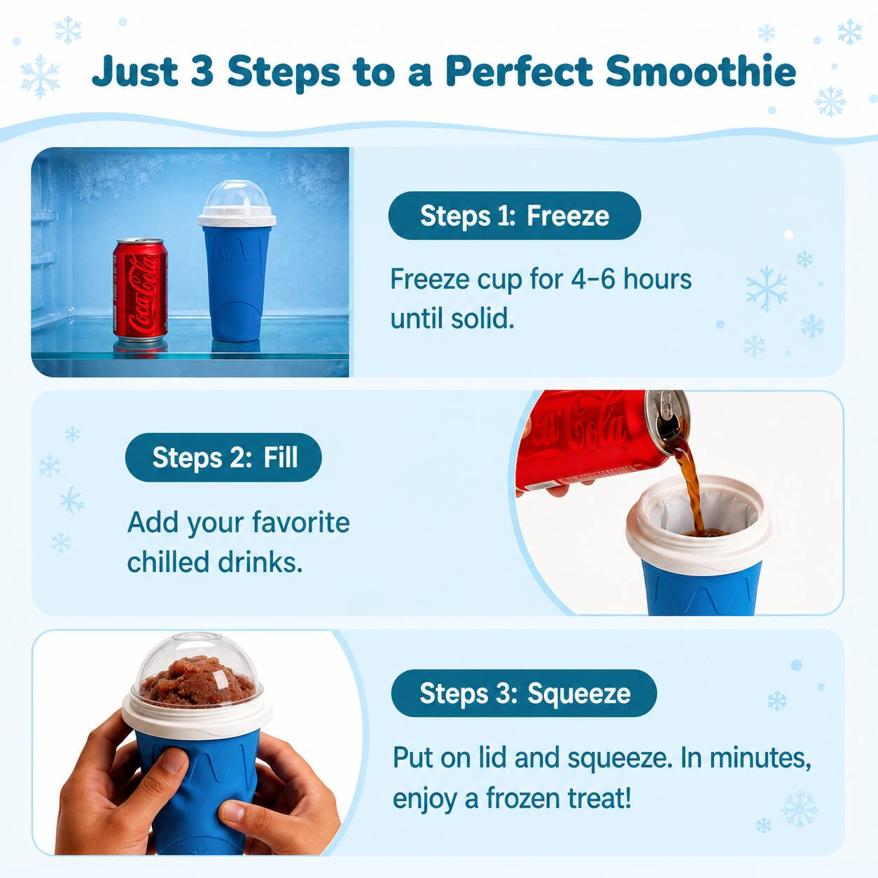 Just 3 Steps to a Perfect Smoothie

Steps 1: Freeze
Freeze cup for 4-6 hours until solid.

Steps 2: Fill
Add your favorite chilled drinks.

Steps 3: Squeeze
Put on lid and squeeze. In minutes, enjoy a frozen treat!