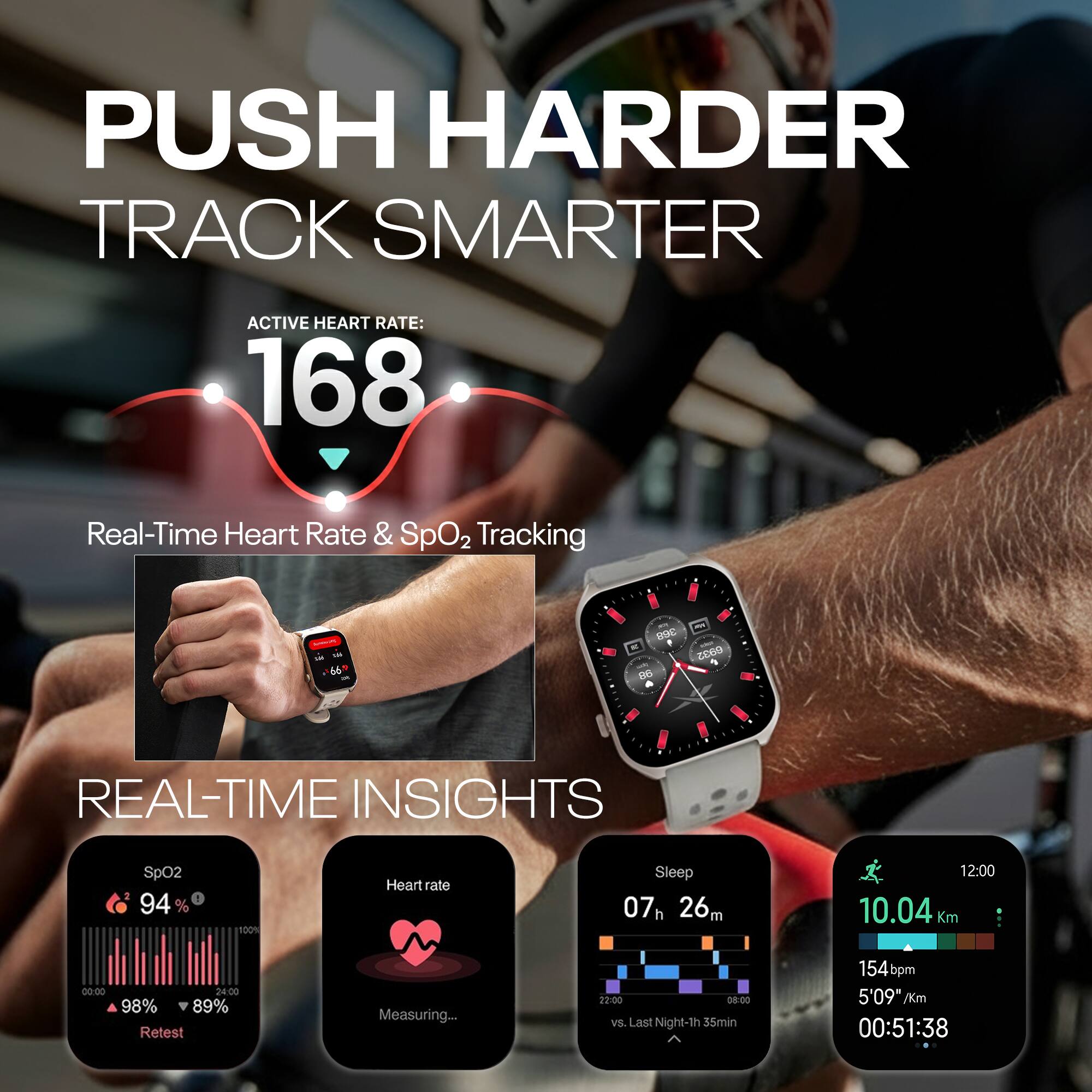 PUSH HARDER  
TRACK SMARTER  

ACTIVE HEART RATE: 168  

Real-Time Heart Rate & SpO2 Tracking  

REAL-TIME INSIGHTS  

SpO2: 94%  
98% | 89%  
Retest  

Heart rate: Measuring...  

Sleep: 07h 26m  
vs. Last Night -1h 35min  

10.04 Km  
154 bpm  
5'09" /Km  
00:51:38