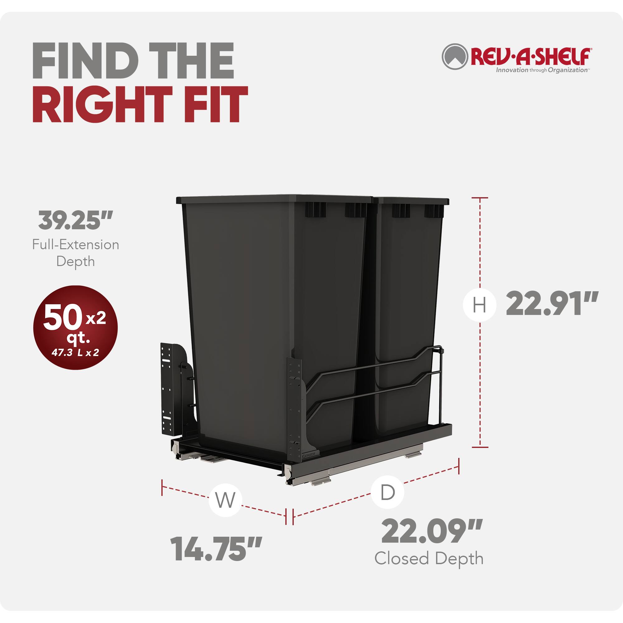 FIND THE RIGHT FIT

REV-A-SHELF  
Innovation through Organization

39.25" Full-Extension Depth  
50 x 2 qt. (47.3 L x 2)  
H 22.91"  
W 14.75"  
D 22.09" Closed Depth
