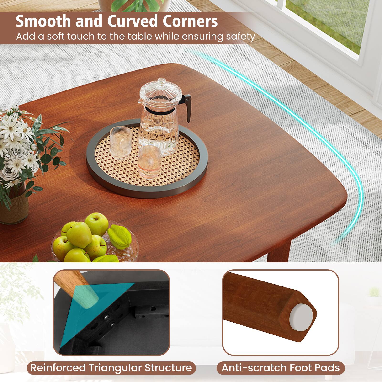 Smooth and Curved Corners  
Add a soft touch to the table while ensuring safety  

Reinforced Triangular Structure  

Anti-scratch Foot Pads