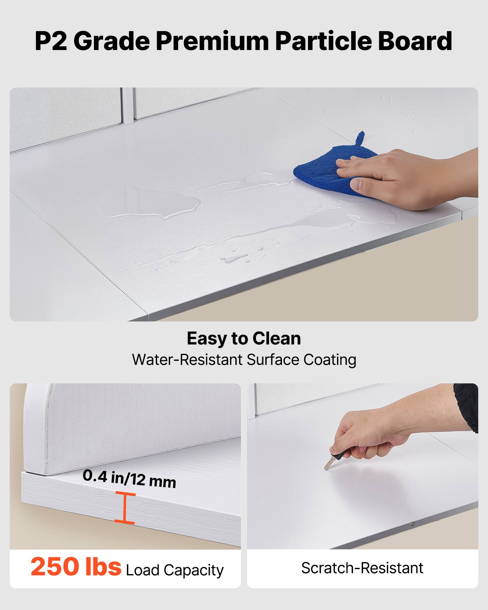 P2 Grade Premium Particle Board

- Easy to Clean
  - Water-Resistant Surface Coating

- 0.4 in/12 mm

- 250 lbs Load Capacity

- Scratch-Resistant