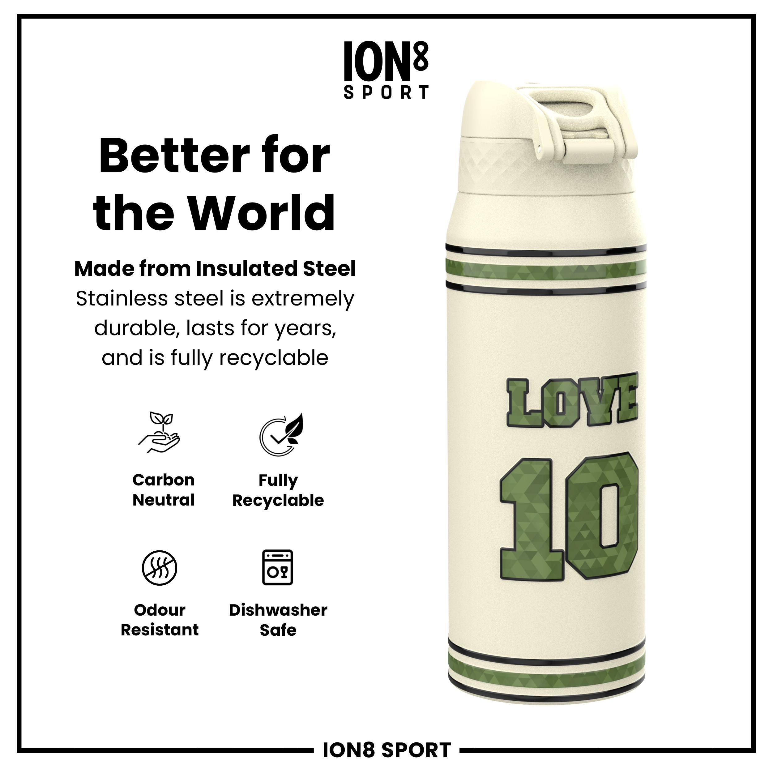 ION8 SPORT

Better for the World

Made from Insulated Steel  
Stainless steel is extremely durable, lasts for years, and is fully recyclable

- Carbon Neutral
- Fully Recyclable
- Odour Resistant
- Dishwasher Safe

LOVE 10

ION8 SPORT