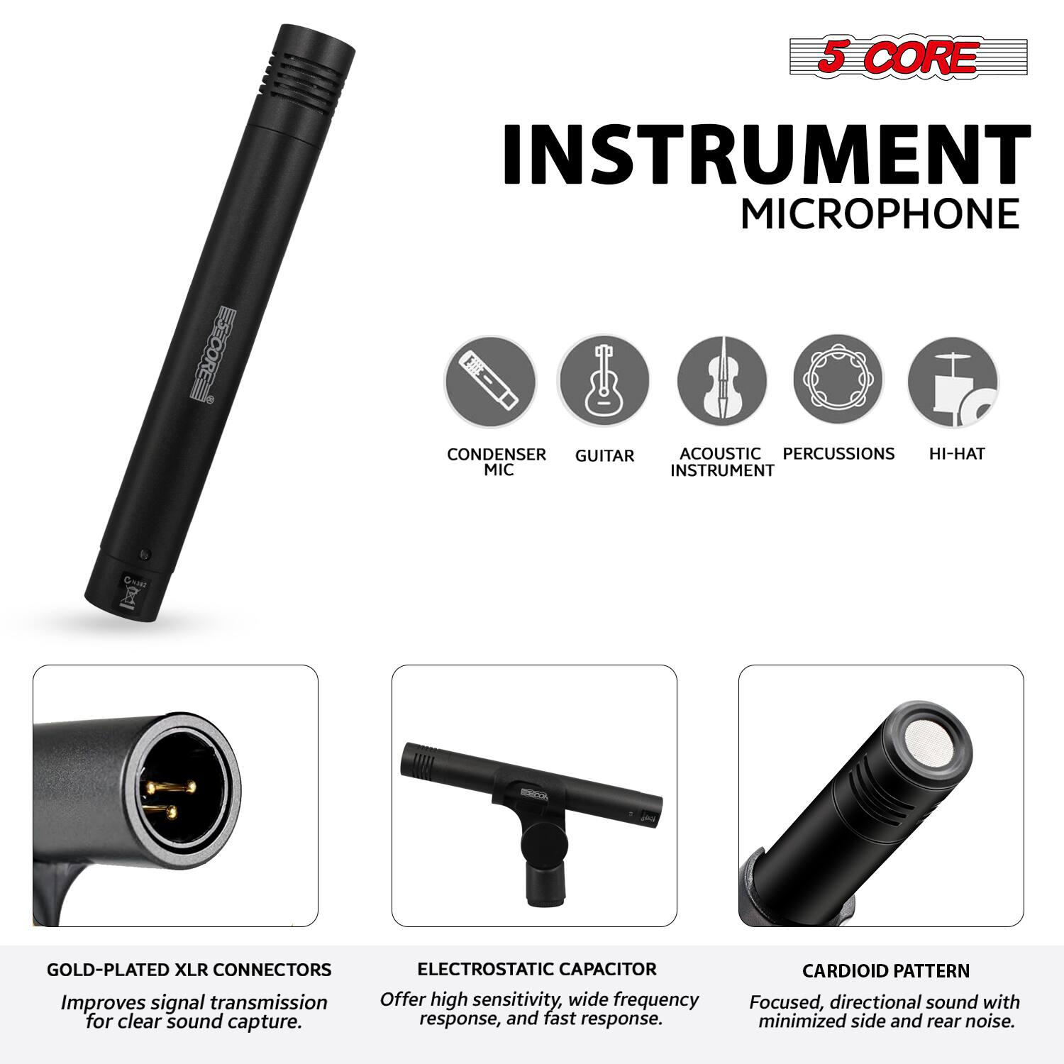 5 CORE INSTRUMENT MICROPHONE

- CONDENSER MIC
- GUITAR
- ACOUSTIC INSTRUMENT
- PERCUSSIONS
- HI-HAT

GOLD-PLATED XLR CONNECTORS
Improve signal transmission for clear sound capture.

ELECTROSTATIC CAPACITOR
Offer high sensitivity, wide frequency response, and fast response.

CARDIOID PATTERN
Focused, directional sound with minimized side and rear noise.