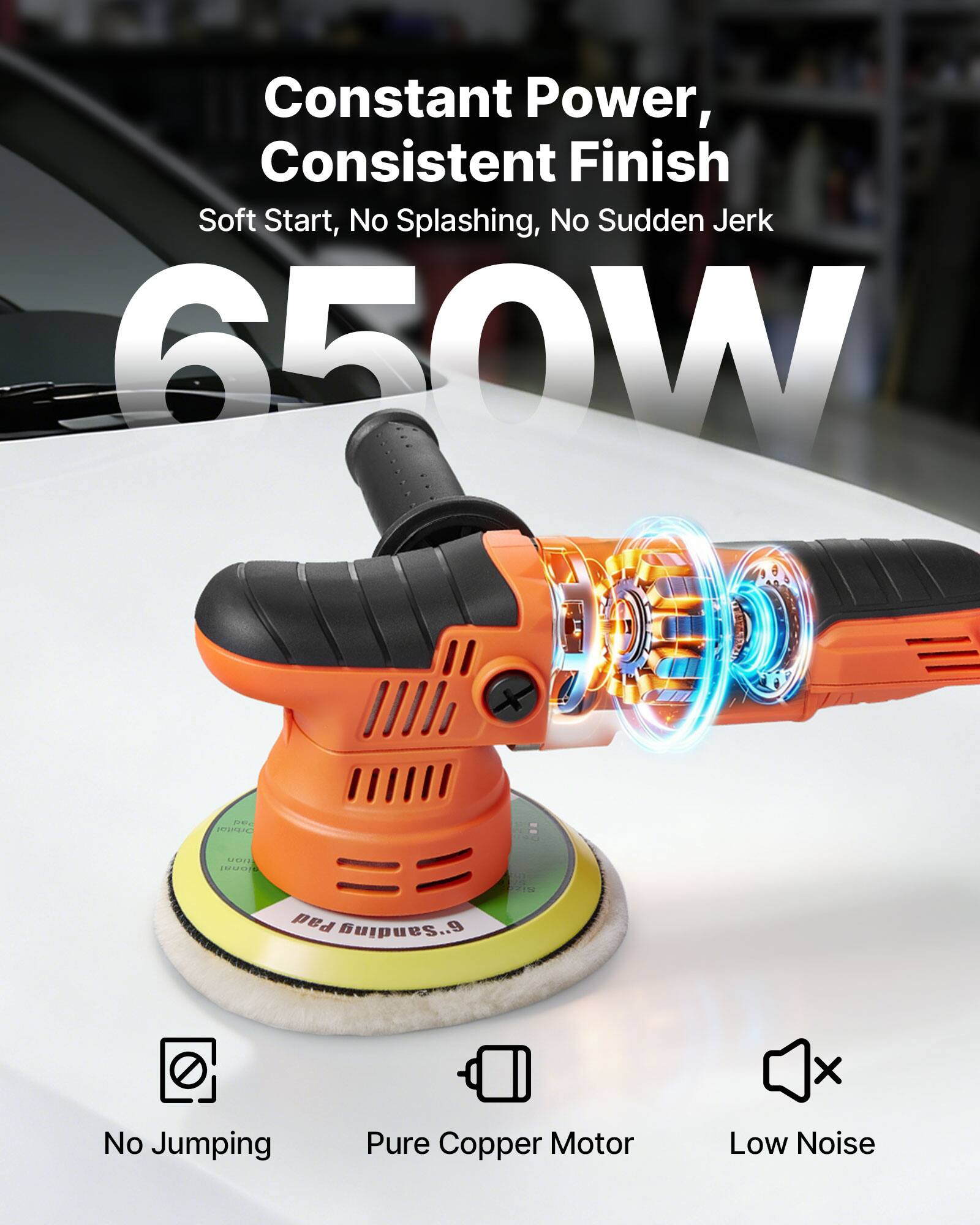 Constant Power, Consistent Finish  
Soft Start, No Splashing, No Sudden Jerk  
650W  

No Jumping  
Pure Copper Motor  
Low Noise