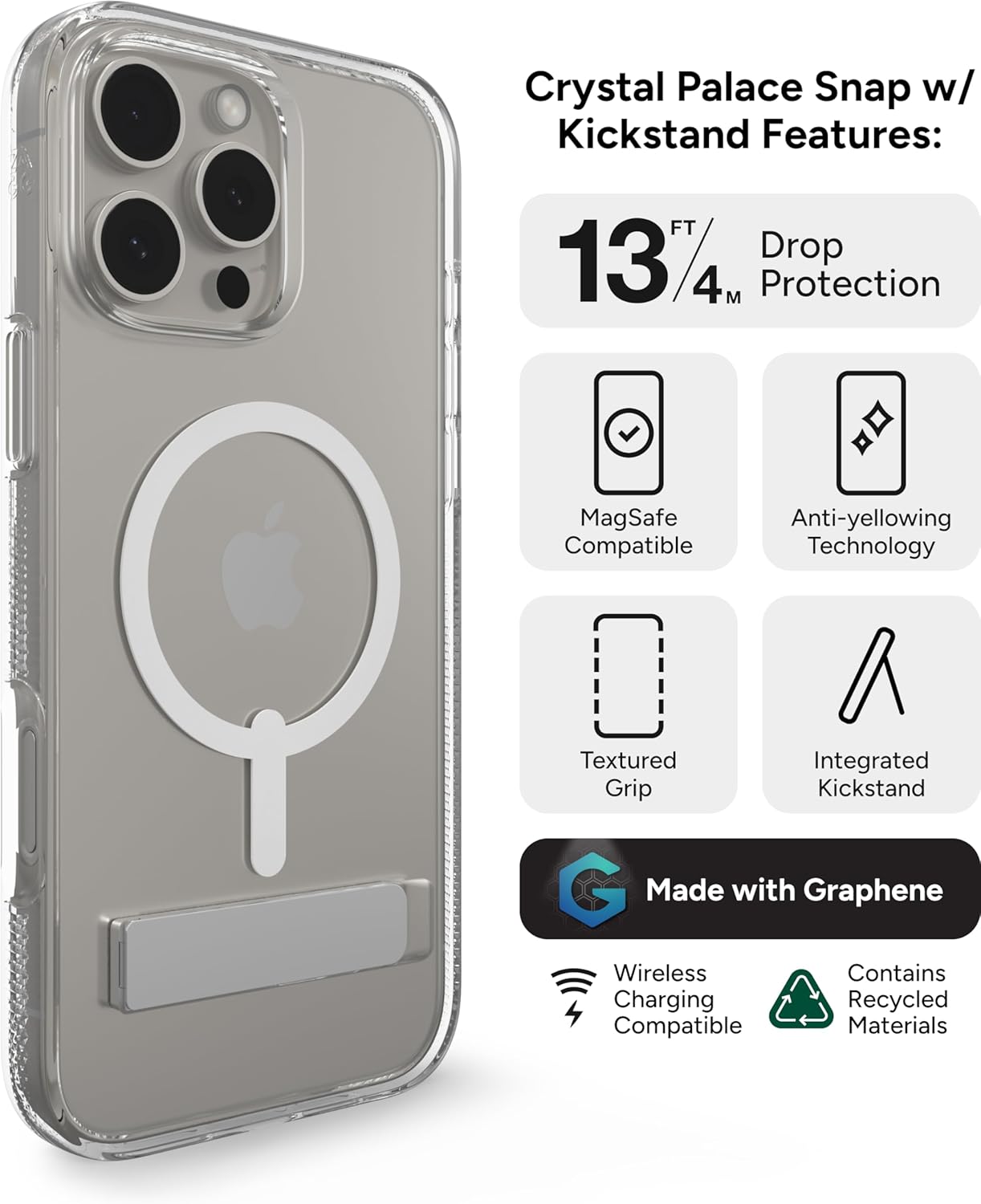 Crystal Palace Snap w/ Kickstand Features:

- 13 FT / 4M Drop Protection
- MagSafe Compatible
- Anti-yellowing Technology
- Textured Grip
- Integrated Kickstand
- Made with Graphene
- Wireless Charging Compatible
- Contains Recycled Materials