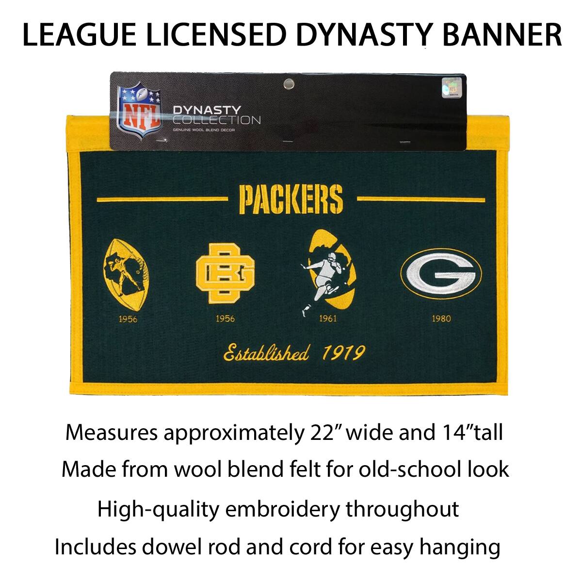LEAGUE LICENSED DYNASTY BANNER

DYNASTY COLLECTION
PACKERS
1956 1956 1961 1980
Established 1919

Measures approximately 22" wide and 14" tall
Made from wool blend felt for old-school look
High-quality embroidery throughout
Includes dowel rod and cord for easy hanging