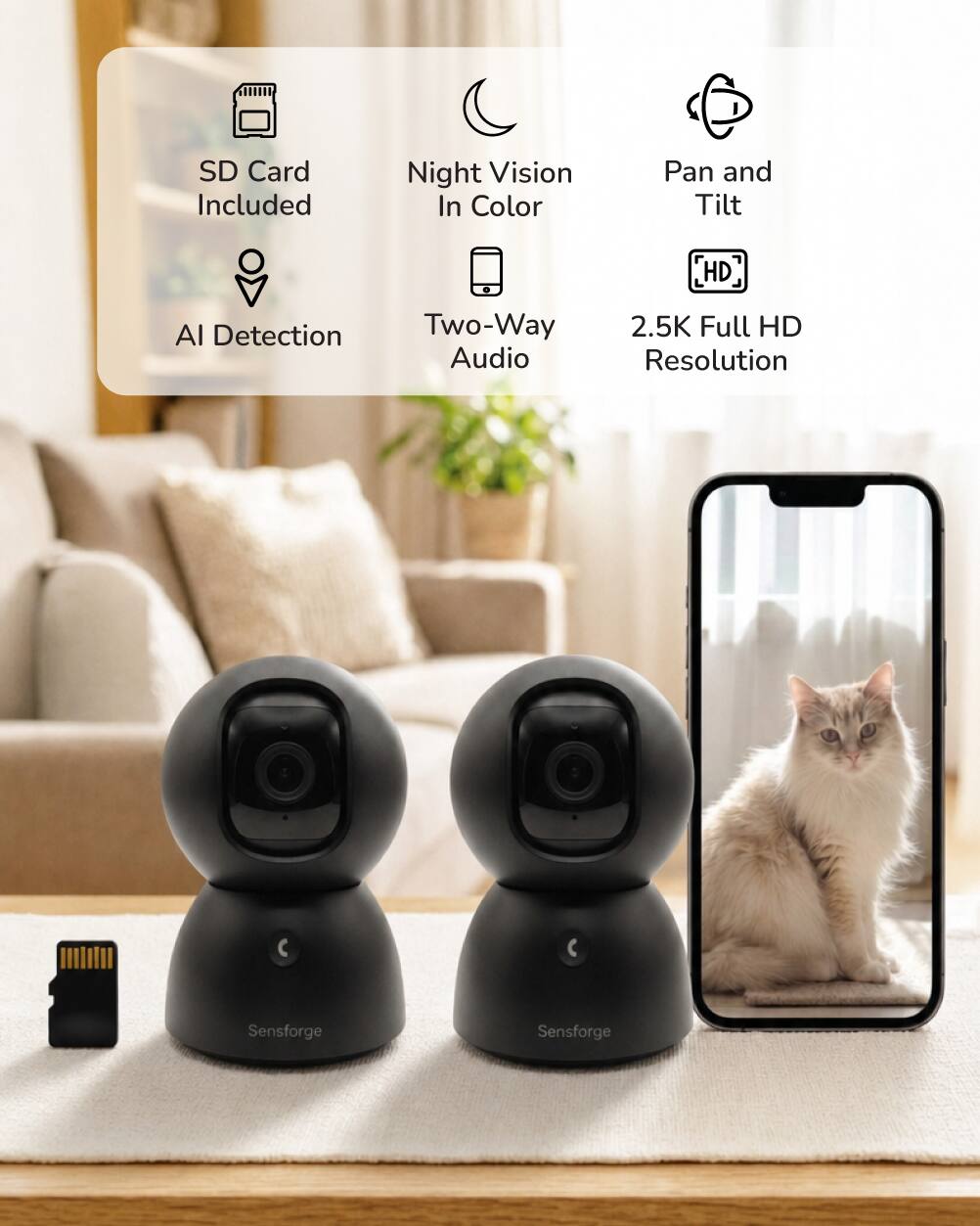 SD Card Included  
Night Vision In Color  
Pan and Tilt  
HD  
AI Detection  
Two-Way Audio  
2.5K Full HD Resolution  
Sensforge