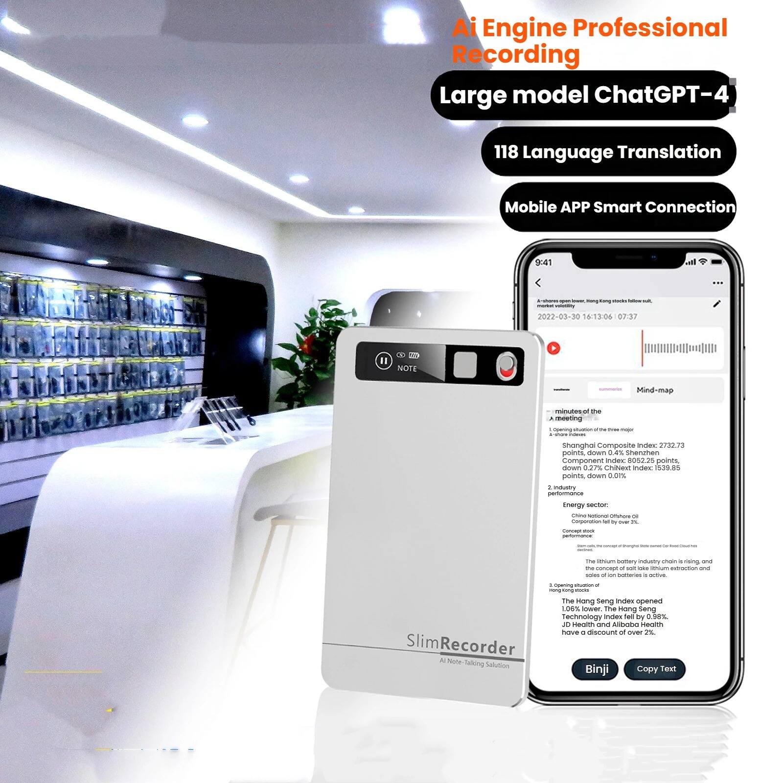 Ai Engine Professional Recording  
Large model ChatGPT-4  
118 Language Translation  
Mobile APP Smart Connection  

9:41  
- - mana amg - - - - - 2022-03-30 16:13:06 07:37 1 20O NOTE Mind-map minutes of the A eeting - - - - - - . - ds Shanghai Composite Index 2732.73 points down 0.27% CSI 300 Index 8052.25 points down 0.27% ChiNies Index 5398.5 points down 0.1%  
2. Industry performance:  
Energy sector:  
- Corporation Nal ty - - the seruum battery industry ctan a rieing and - amog oF so - seruum strantion -ma of cn Bemtarian - ata Slim Recorder A Note talking Solution d nog - - tong - The Hong seng Index opened 106% lower The Hang Seng Technology index ed by 0.88% JD HeoRn and Alibobo Heat have a discount of over 2%