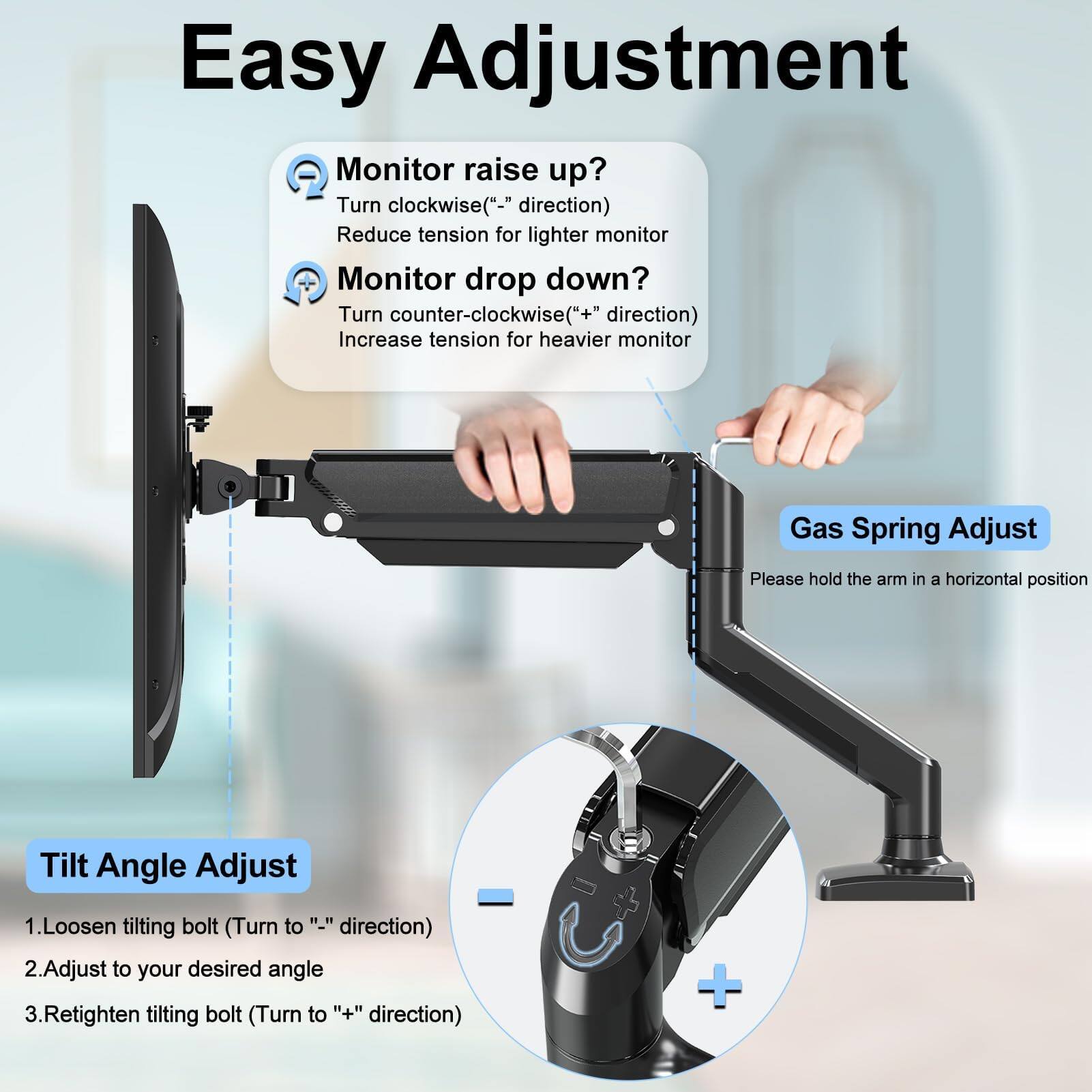 Easy Adjustment

Monitor raise up?
Turn clockwise ("-" direction)
Reduce tension for lighter monitor

Monitor drop down?
Turn counter-clockwise ("+" direction)
Increase tension for heavier monitor

Gas Spring Adjust
Please hold the arm in a horizontal position

Tilt Angle Adjust
1. Loosen tilting bolt (Turn to "-" direction)
2. Adjust to your desired angle
3. Retighten tilting bolt (Turn to "+" direction)