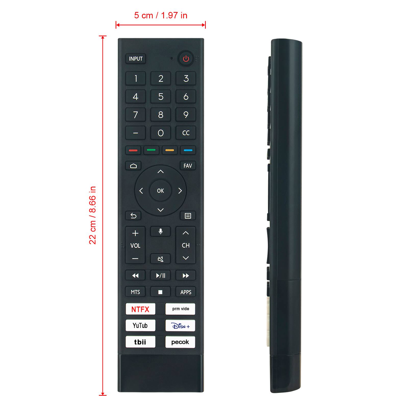 5 cm / 1.97 in

22 cm / 8.66 in

INPUT

1 2 3

4 5 6

7 8 9

- 0 CC

FAV

OK

VOL

CH

MTS

APPS

NTFX

prm vide

YuTub

Disn+

tbii

pecok