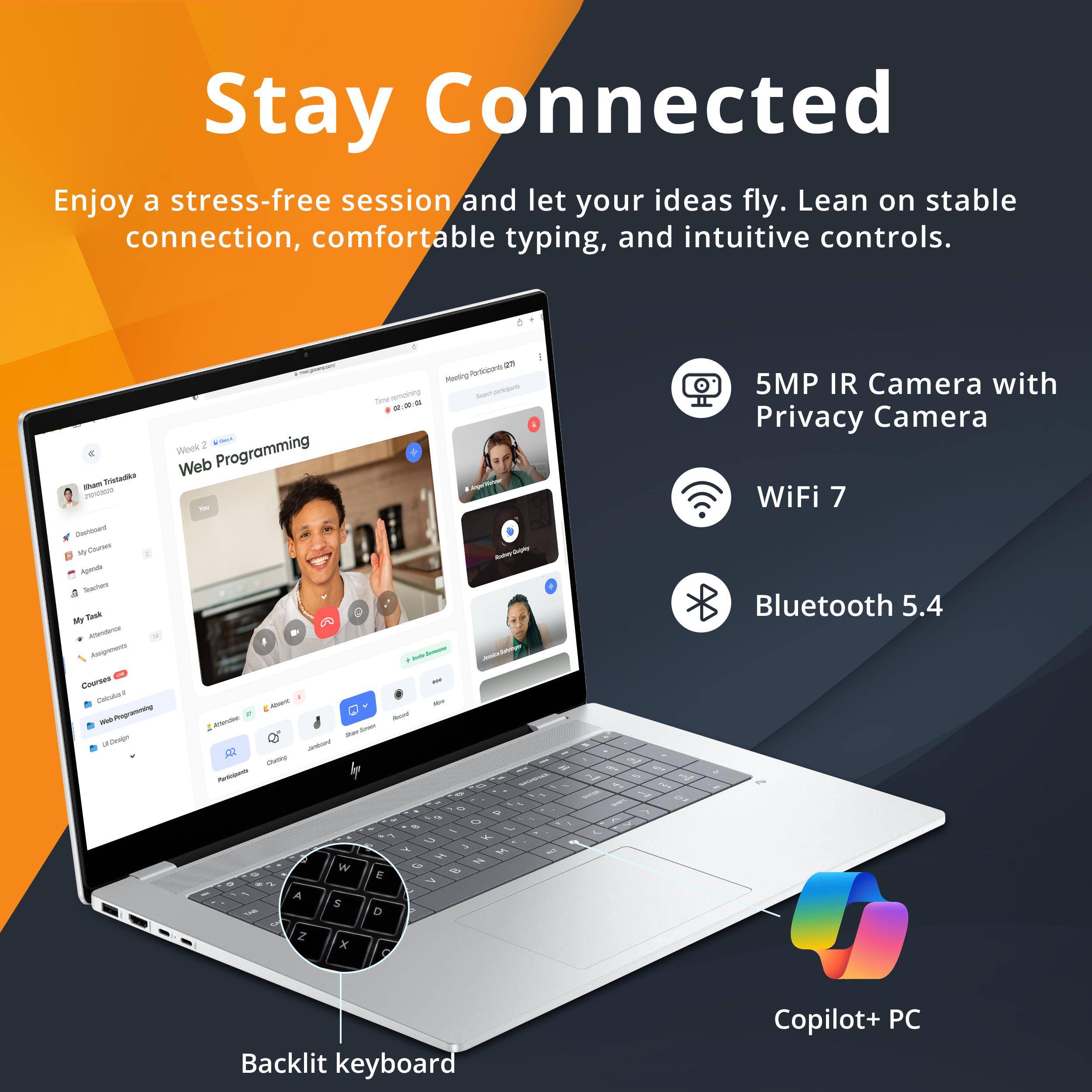 Stay Connected

Enjoy a stress-free session and let your ideas fly. Lean on stable connection, comfortable typing, and intuitive controls.

- 5MP IR Camera with Privacy Camera
- WiFi 7
- Bluetooth 5.4
- Backlit keyboard
- Copilot+ PC