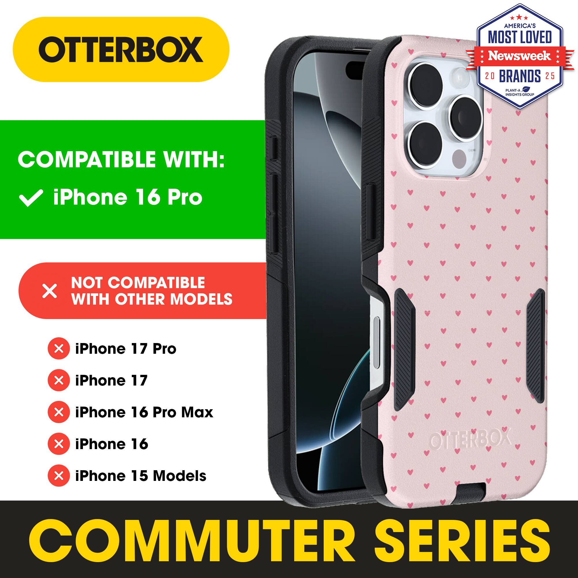 OTTERBOX  
AMERICA'S MOST LOVED Newsweek 20 BRANDS 25  

COMPATIBLE WITH:  
iPhone 16 Pro  

NOT COMPATIBLE WITH OTHER MODELS:  
iPhone 17 Pro  
iPhone 17  
iPhone 16 Pro Max  
iPhone 16  
iPhone 15 Models  

COMMUTER SERIES