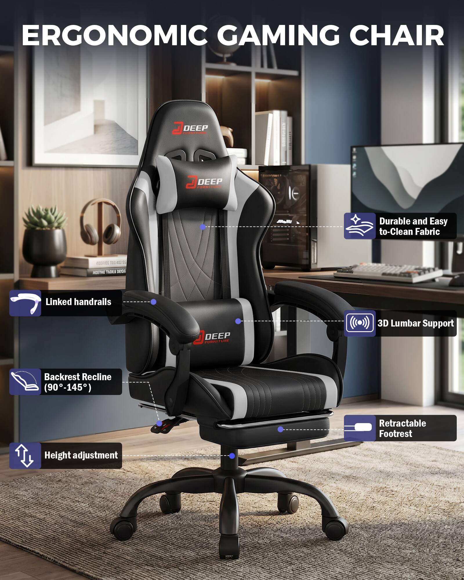 ERGONOMIC GAMING CHAIR

DEEP FURNITURE

- Durable and Easy to Clean Fabric
- Linked handrails
- 3D Lumbar Support
- Backrest Recline (90-145°)
- Retractable Footrest
- Height adjustment