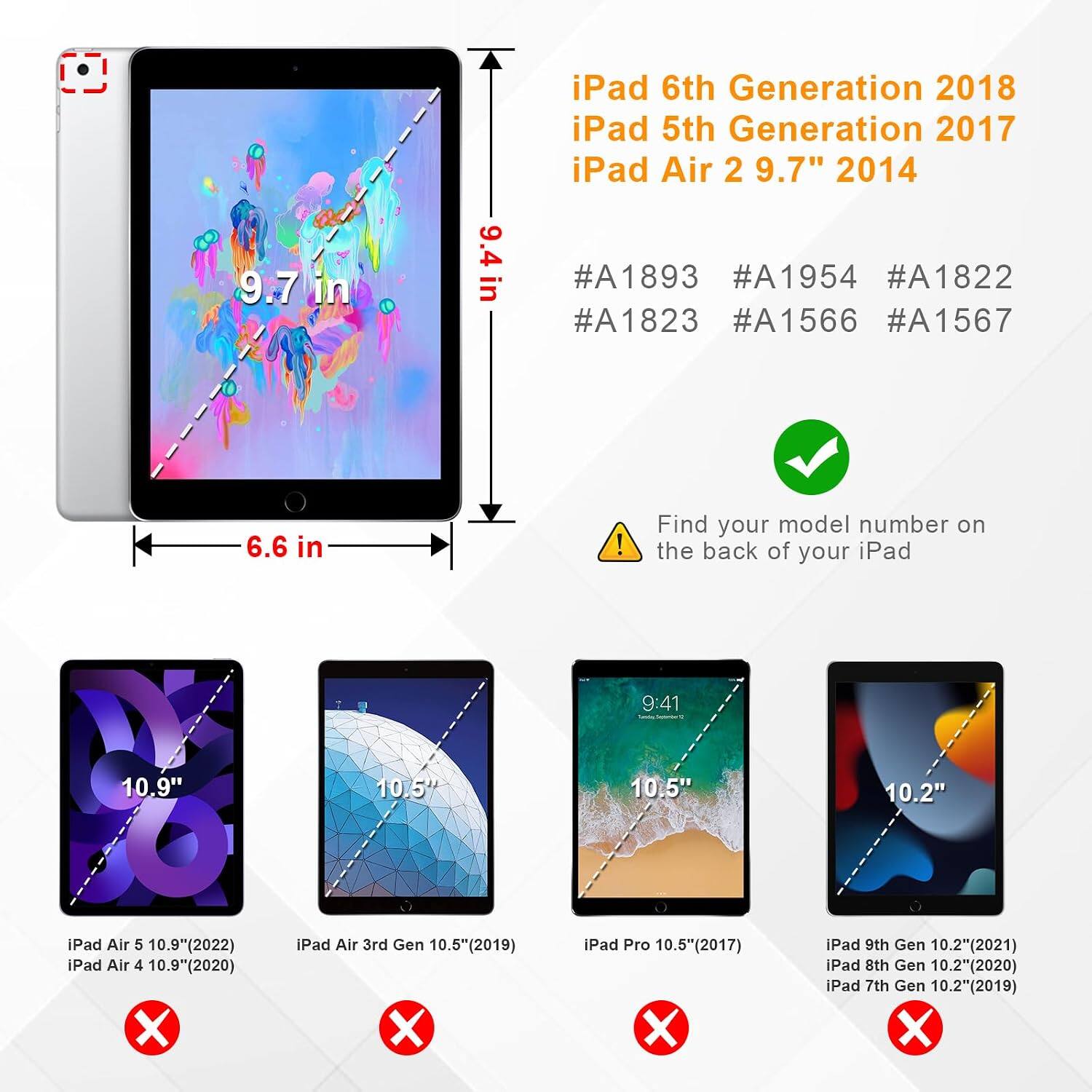 9.7 in  
9.4 in  
iPad 6th Generation 2018  
iPad 5th Generation 2017  
iPad Air 2 9.7" 2014  
#A1893 #A1954 #A1822 #A1823 #A1566 #A1567  
6.6 in  
10.5 iPad Air 5 10.9"(2022)  
iPad Air 3rd Gen 10.5"(2019)  
iPad Air 4 10.9"(2020)  
Find your model number on the back of your iPad  
10.5" iPad Pro 10.5"(2017)  
iPad 9th Gen 10.2"(2021)  
iPad 8th Gen 10.2"(2020)  
iPad 7th Gen 10.2"(2019)