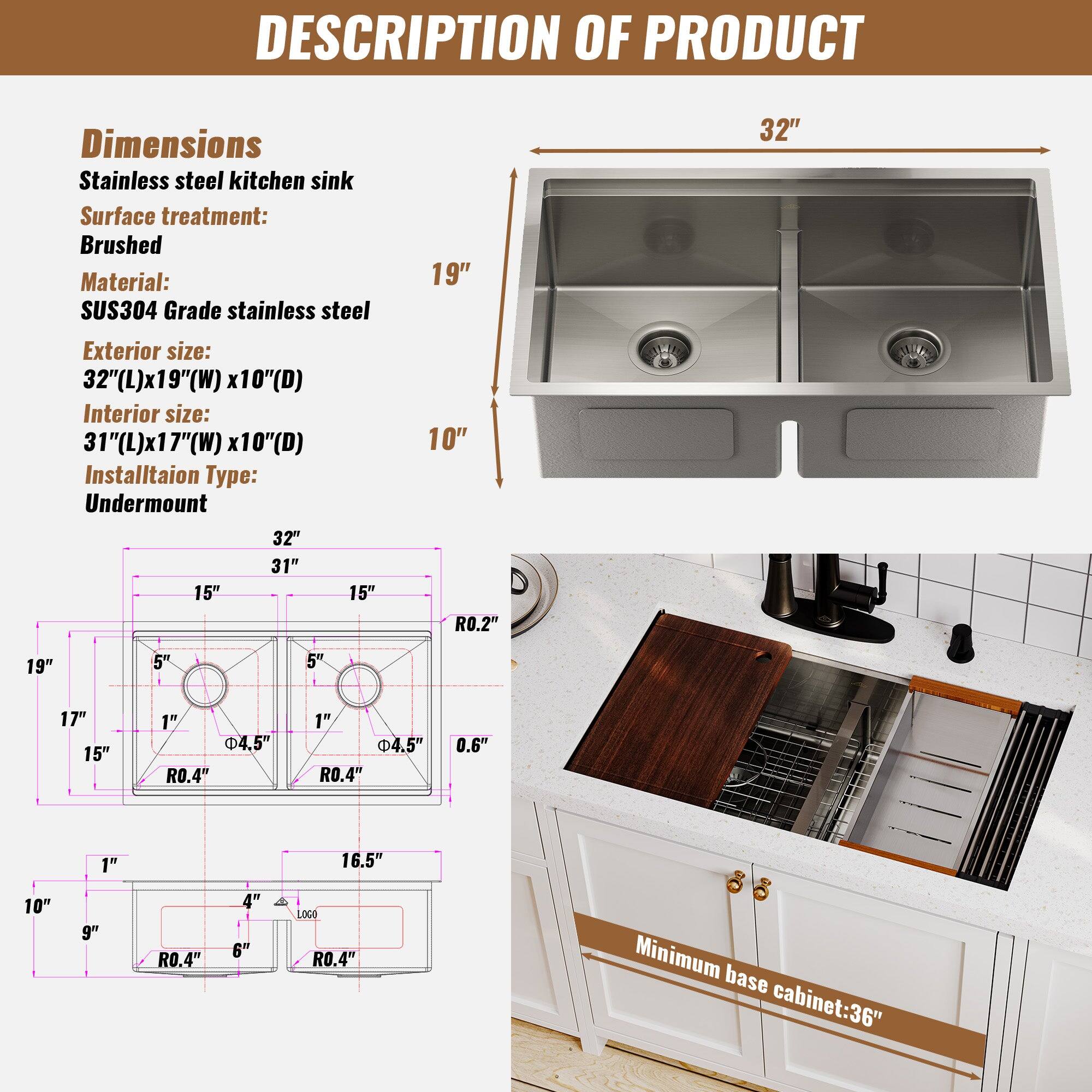 DESCRIPTION OF PRODUCT
Dimensions
Stainless steel kitchen sink
Surface treatment: Brushed
Material: SUS304 Grade stainless steel
Exterior size: 32"(L)x19"(W) x10"(D)
Interior size: 31"(L)x17"(W) x10"(D)
Installation Type: Undermount
Minimum base cabinet: 36"