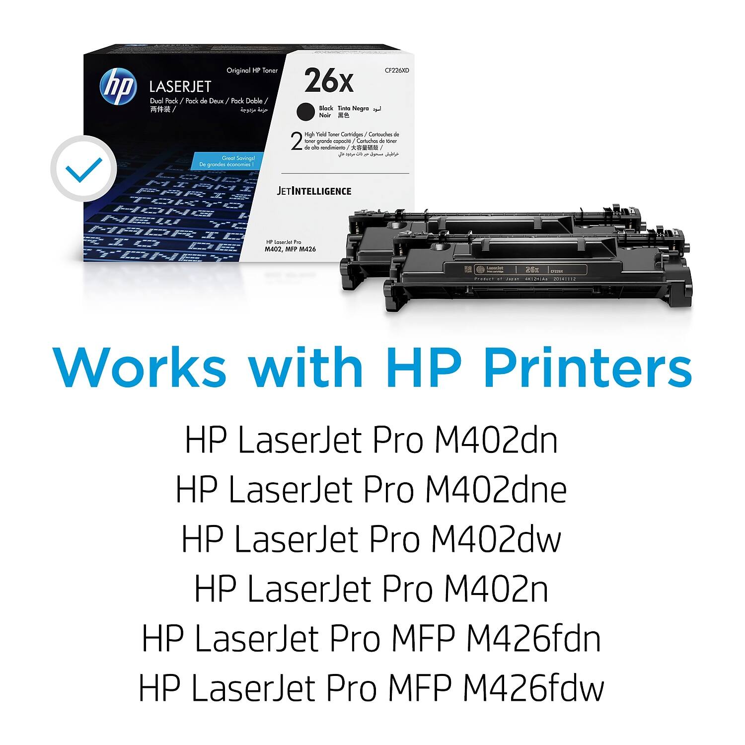 Original HP Toner  
LASERJET  
Dual Pack / Pack de Daux / Pack Doble  
26x  
Black Tinta Negra  
2 High Yield Toner Cartridges / 2 de rendimiento alto / 2 grandes cartuchos de toner  
JETINTELLIGENCE  
HP LaserJet Pro M402, MFP M426  

Works with HP Printers  
HP LaserJet Pro M402dn  
HP LaserJet Pro M402dne  
HP LaserJet Pro M402dw  
HP LaserJet Pro M402n  
HP LaserJet Pro MFP M426fdn  
HP LaserJet Pro MFP M426fdw