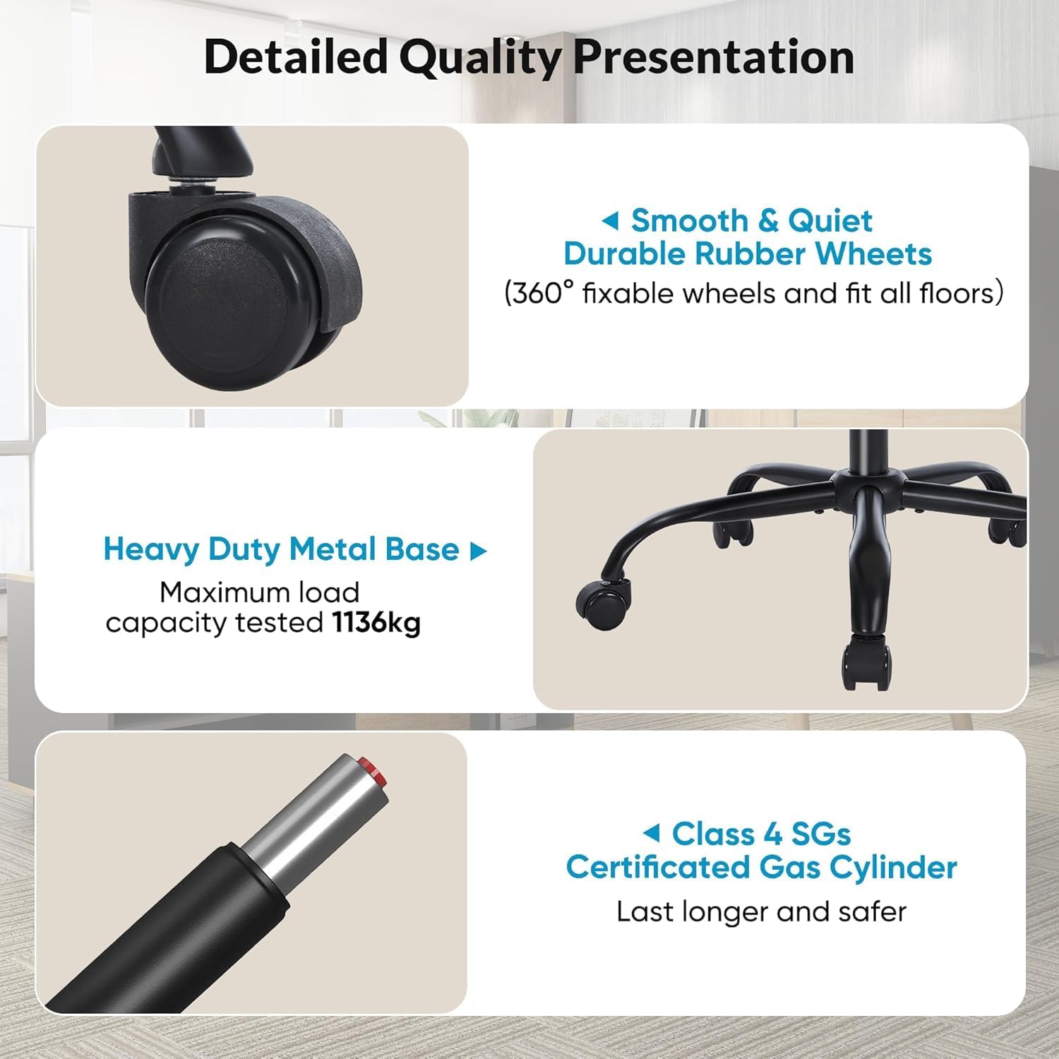 Detailed Quality Presentation

- Smooth & Quiet  
  Durable Rubber Wheels  
  (360° fixable wheels and fit all floors)

- Heavy Duty Metal Base  
  Maximum load capacity tested 1136kg

- Class 4 SGs  
  Certificated Gas Cylinder  
  Last longer and safer