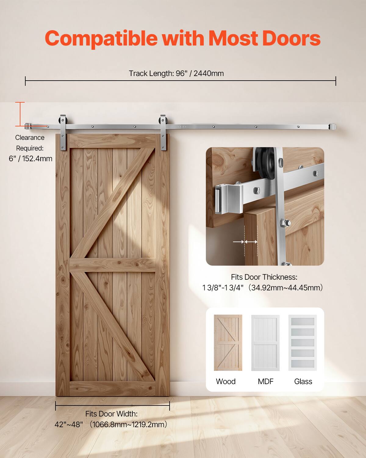 Compatible with Most Doors  
Track Length: 96" / 2440mm  
Clearance Required: 6" / 152.4mm  
Fits Door Thickness: 13/8" - 13 3/4" (34.92mm - 44.45mm)  
Fits Door Width: 42" - 48" (1066.8mm - 1219.2mm)  
Wood, MDF, Glass