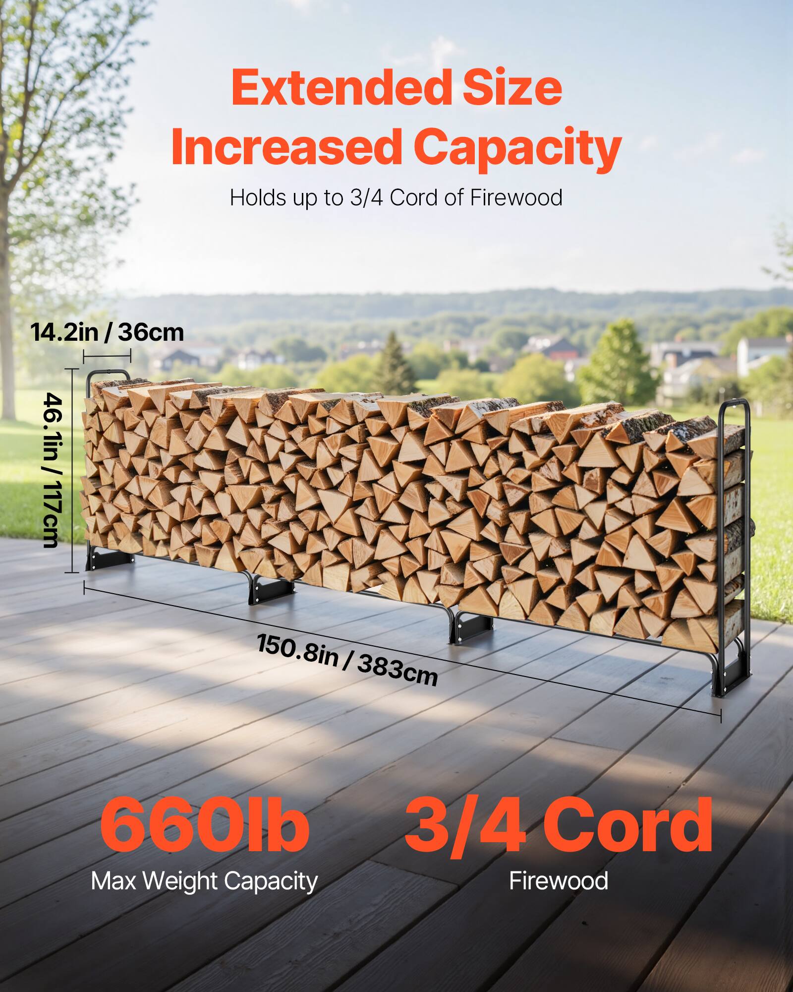 Extended Size Increased Capacity  
Holds up to 3/4 Cord of Firewood  

14.2in / 36cm  
46.1in / 117cm  
150.8in / 383cm  

660lb Max Weight Capacity  
3/4 Cord Firewood
