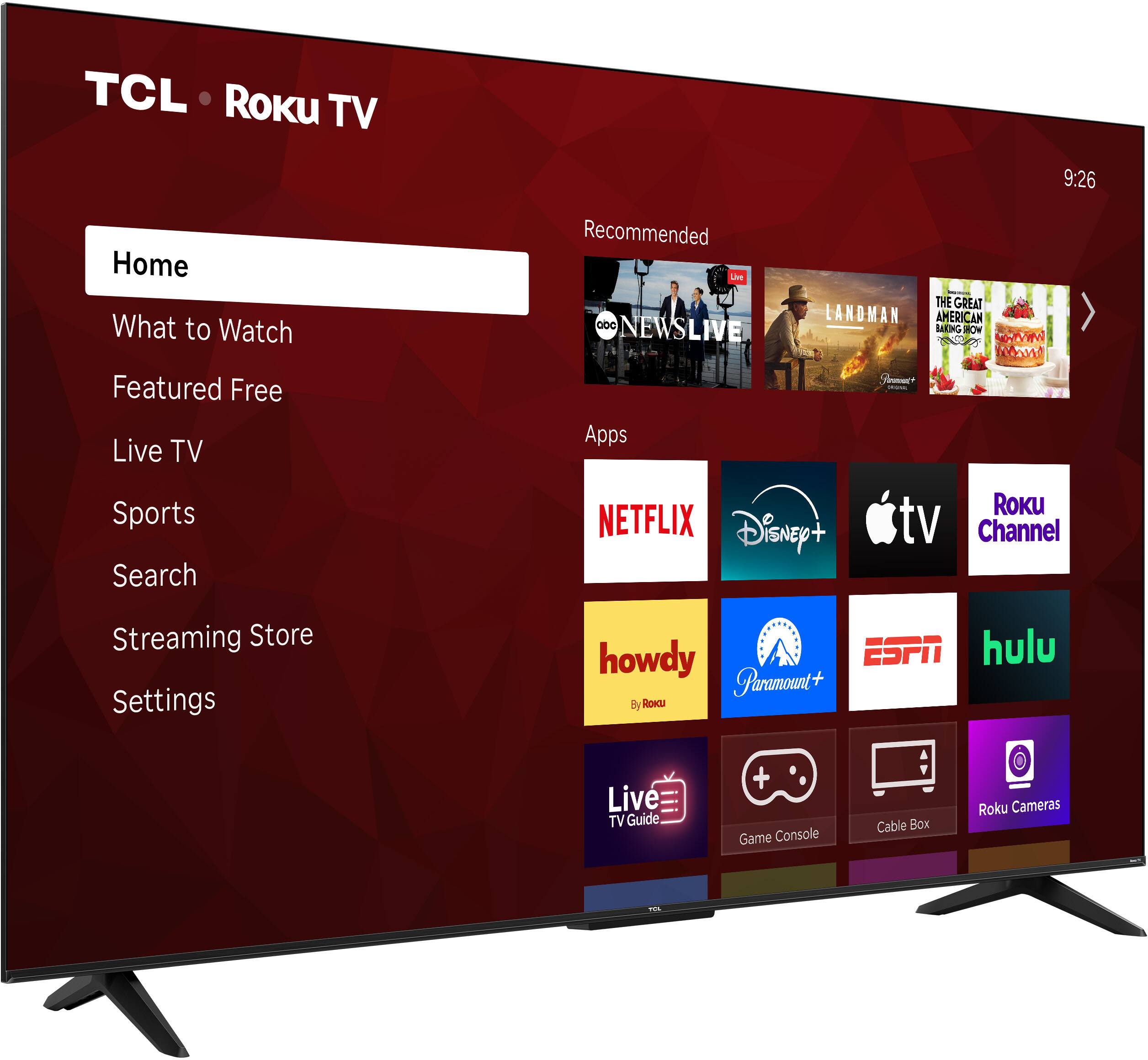 TCL Roku TV  
9:26  
Home  
What to Watch  
Featured Free  
Live TV  
Sports  
Search  
Streaming Store  
Settings  

Recommended  
NEWS LIVE  
LANDMAN  
THE GREAT AMERICAN  

Apps  
NETFLIX  
Disney+  
Apple TV  
Roku Channel  
howdy  
Paramount+  
ESPN  
hulu  

Live TV Guide  
Game Console  
Cable Box  
Roku Cameras