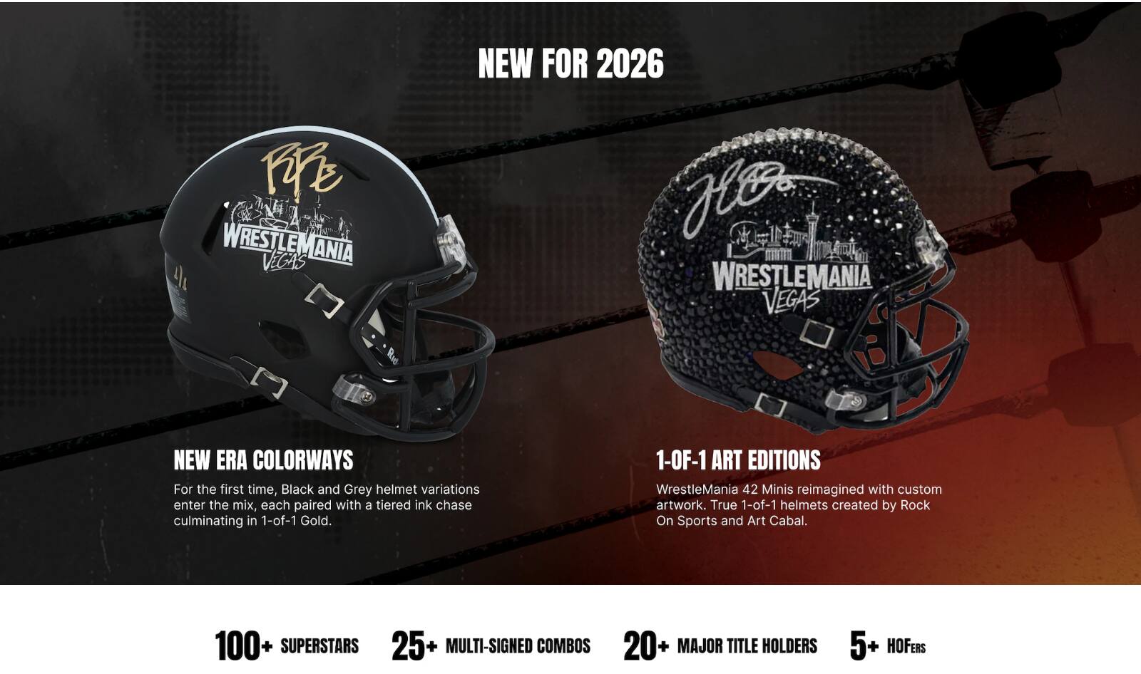 NEW FOR 2026  
WRESTLEMANIA VEGAS  
NEW ERA COLORWAYS  
For the first time, Black and Grey helmet variations enter the mix, each paired with a tiered ink chase culminating in 1-of-1 Gold.  
1-OF-1 ART EDITIONS  
WrestleMania 42 Minis reimagined with custom artwork. True 1-of-1 helmets created by Rock On Sports and Art Cabal.  
100+ SUPERSTARS  
25+ MULTI-SIGNED COMBOS  
20+ MAJOR TITLE HOLDERS  
5+ HOFERS