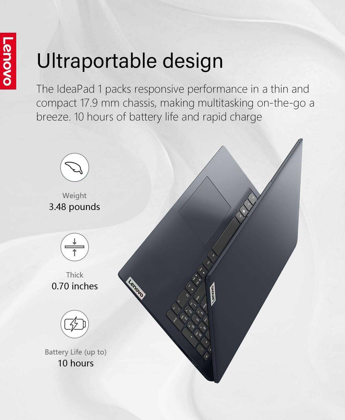 Lenovo Ultraportable design

The IdeaPad 1 packs responsive performance in a thin and compact 17.9 mm chassis, making multitasking on-the-go a breeze. 10 hours of battery life and rapid charge.

- Weight: 3.48 pounds
- Thick: 0.70 inches
- Battery Life (up to): 10 hours