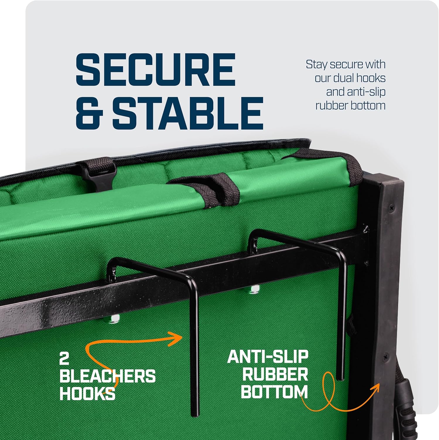 SECURE & STABLE

Stay secure with our dual hooks and anti-slip rubber bottom

2 BLEACHERS HOOKS

ANTI-SLIP RUBBER BOTTOM