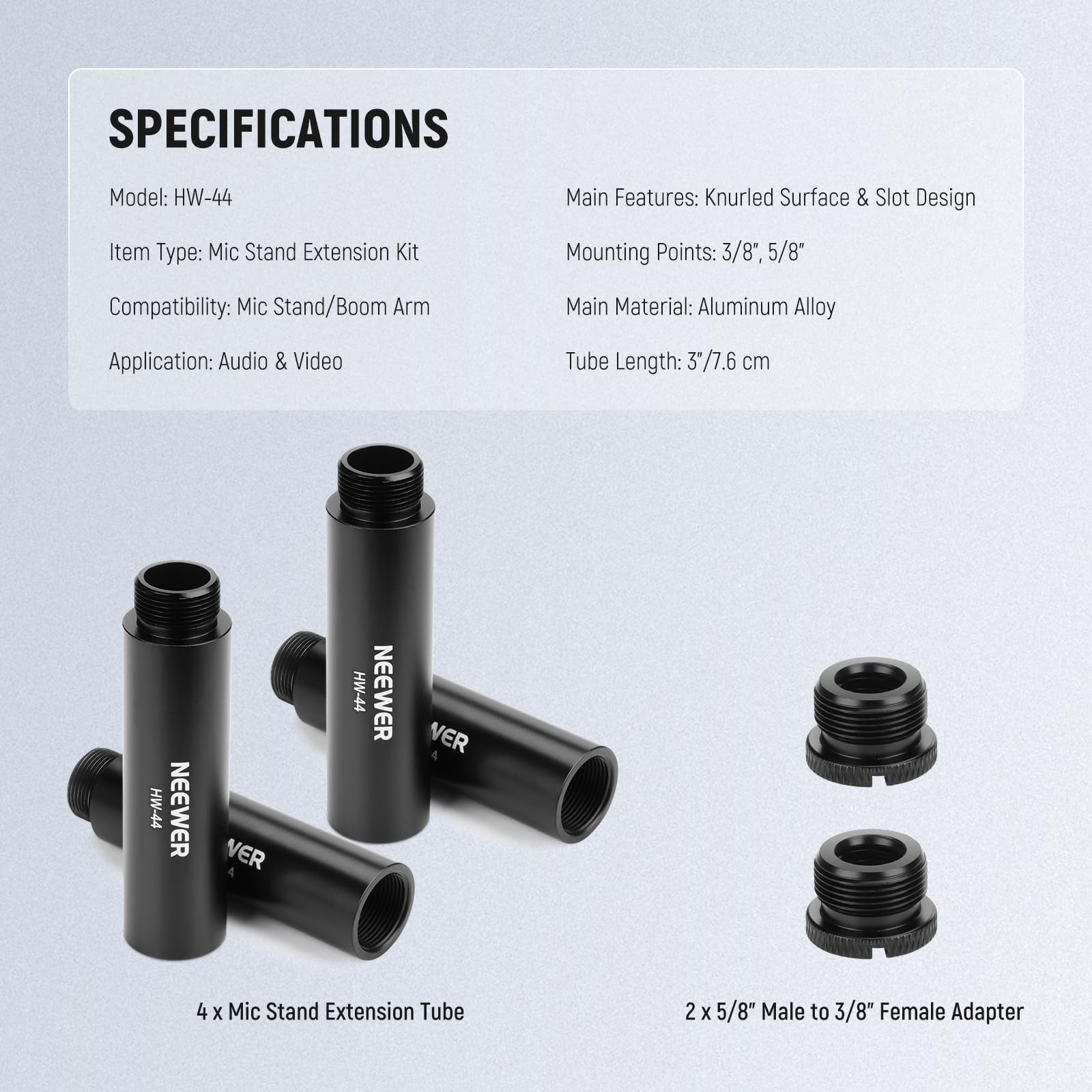 SPECIFICATIONS  
Model: HW-44  
Item Type: Mic Stand Extension Kit  
Compatibility: Mic Stand/Boom Arm  
Application: Audio & Video  
Main Features: Knurled Surface & Slot Design  
Mounting Points: 3/8", 5/8"  
Main Material: Aluminum Alloy  
Tube Length: 3"/7.6 cm  

4 x Mic Stand Extension Tube  
2 x 5/8" Male to 3/8" Female Adapter
