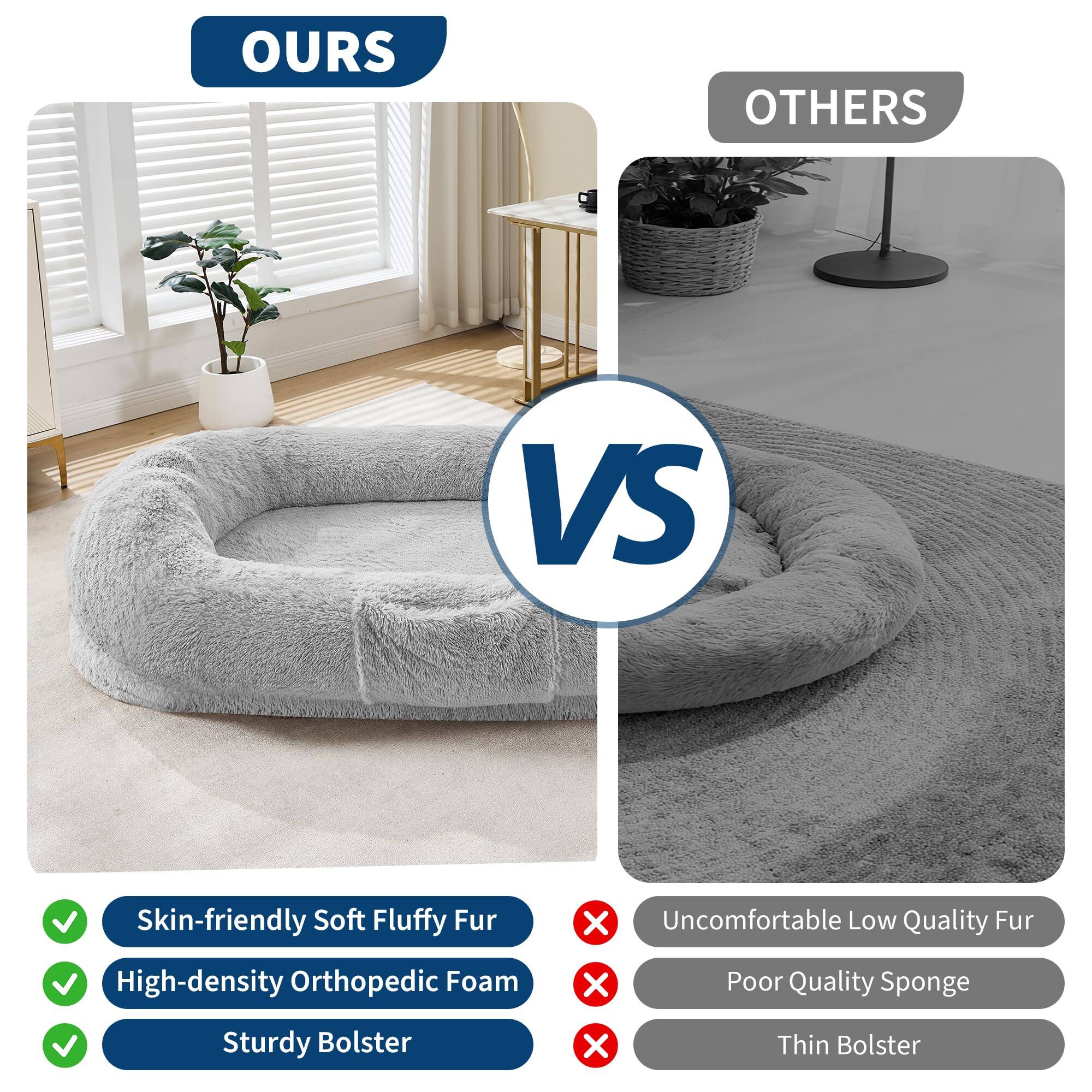 **OURS**

- Skin-friendly Soft Fluffy Fur
- High-density Orthopedic Foam
- Sturdy Bolster

**OTHERS**

- Uncomfortable Low Quality Fur
- Poor Quality Sponge
- Thin Bolster