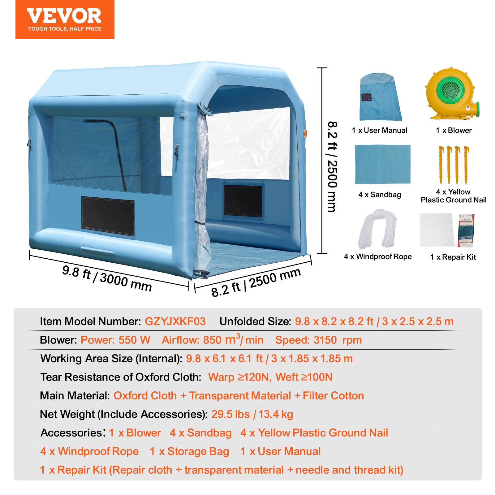 VEVOR TOUGH TOOLS, HALF PRICE

8.2 ft / 2500 mm

1 x User Manual
1 x Blower
4 x Yellow Plastic Ground Nail
4 x Sandbag
4 x Windproof Rope
1 x Repair Kit

Item Model Number: GZYJXKF03
Unfolded Size: 9.8 x 8.2 x 8.2 ft / 3 x 2.5 x 2.5 m

Blower:
- Power: 550 W
- Airflow: 850 m³/min
- Speed: 3150 rpm

Working Area Size (Internal): 9.8 x 6.1 x 6.1 ft / 3 x 1.85 x 1.85 m

Tear Resistance of Oxford Cloth:
- Warp ≥120N
- Weft ≥100N

Main Material: Oxford Cloth + Transparent Material + Filter Cotton

Net Weight (Include Accessories): 29.5 lbs / 13.4 kg

Accessories:
- 1 x Blower
- 4 x Sandbag
- 4 x Yellow Plastic Ground Nail