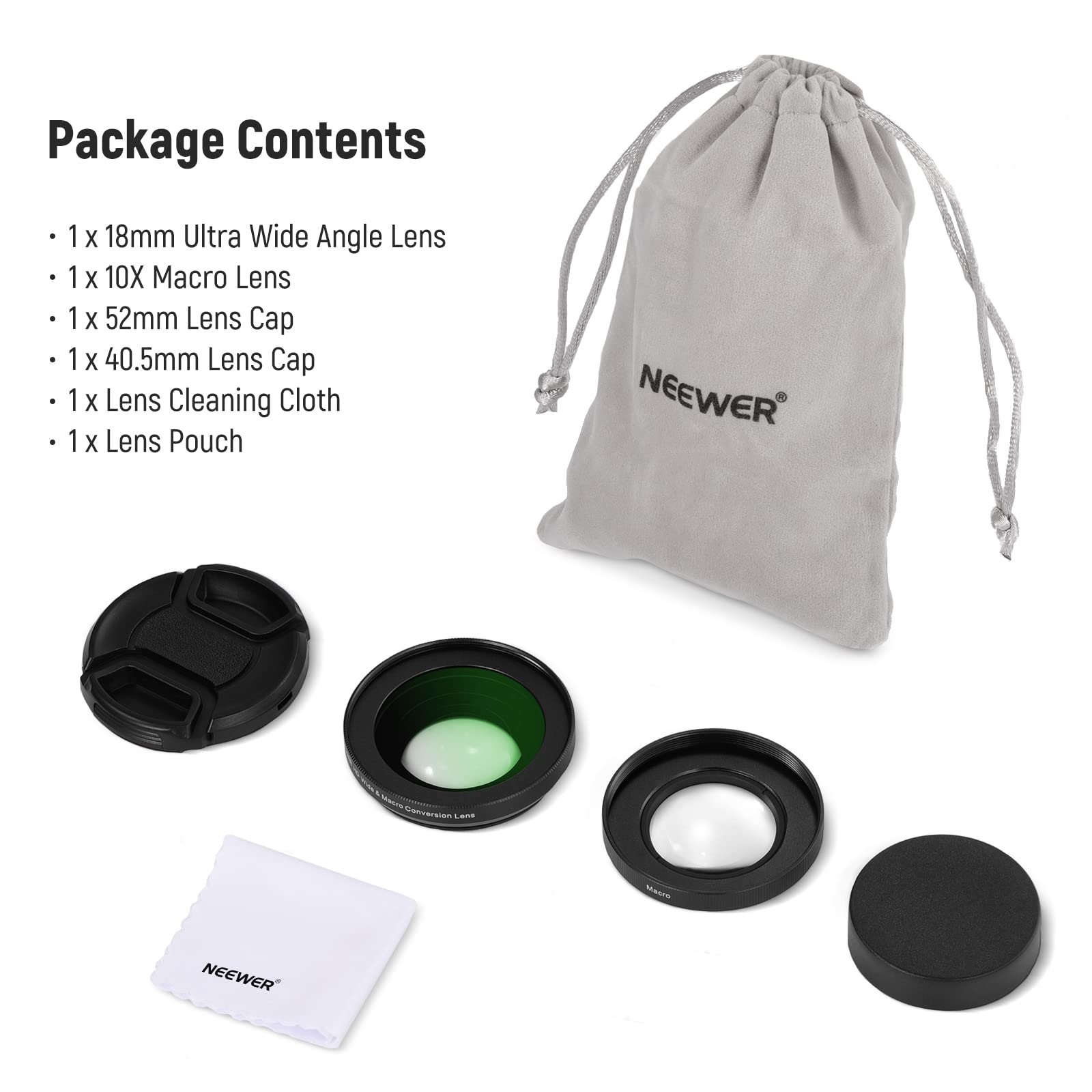 Package Contents  
1 x 18mm Ultra Wide Angle Lens  
1 x 10X Macro Lens  
1 x 52mm Lens Cap  
1 x 40.5mm Lens Cap  
1 x Lens Cleaning Cloth  
1 x Lens Pouch  

NEEWER