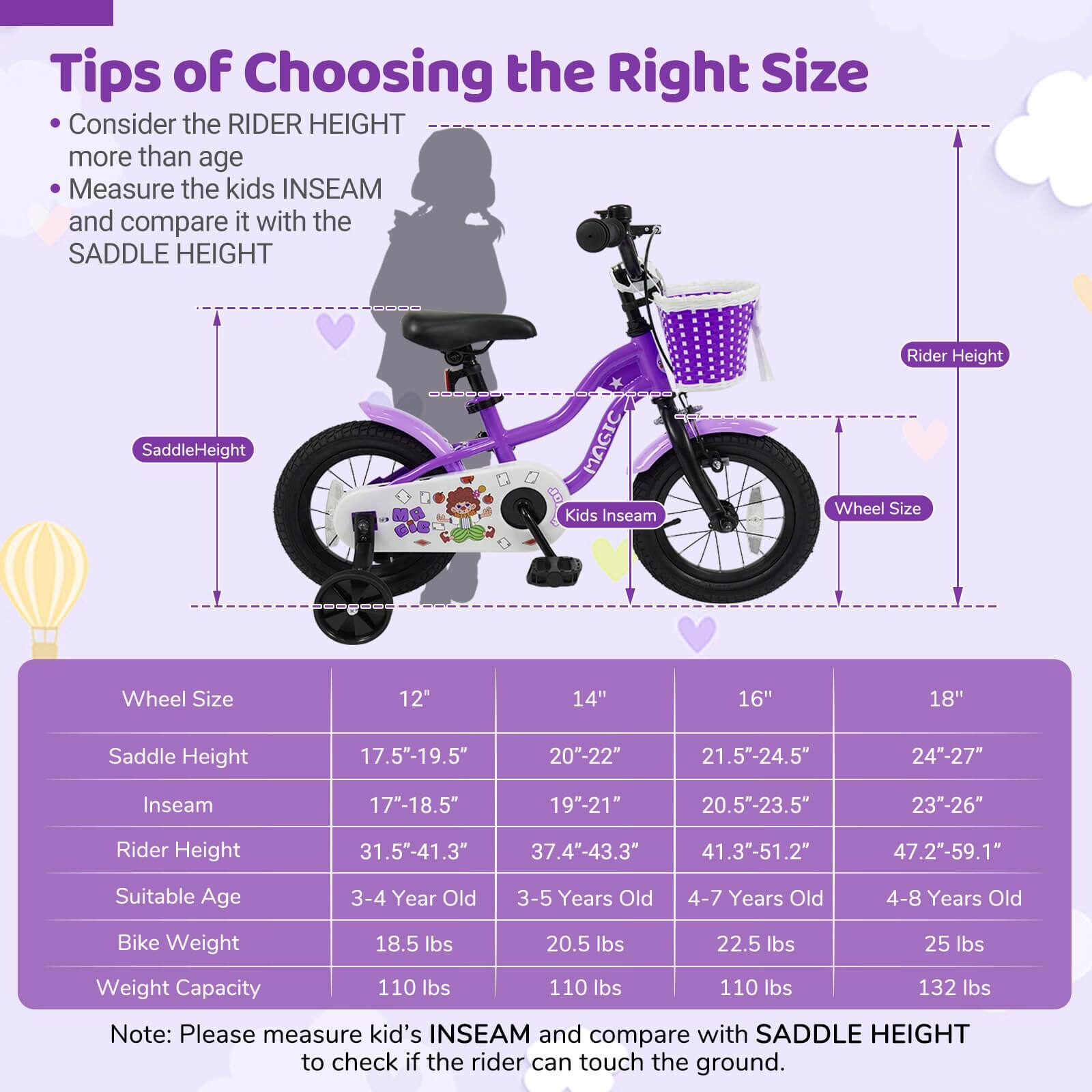 **Tips of Choosing the Right Size**

- Consider the RIDER HEIGHT more than age
- Measure the kids INSEAM and compare it with the SADDLE HEIGHT

| Wheel Size | 12" | 14" | 16" | 18" |
|------------|-----|-----|-----|-----|
| Saddle Height | 17.5"-19.5" | 20"-22" | 21.5"-24.5" | 24"-27" |
| Inseam | 17"-18.5" | 19"-21" | 20.5"-23.5" | 23"-26" |
| Rider Height | 31.5"-41.3" | 37.4"-43.3" | 41.3"-51.2" | 47.2"-59.1" |
| Suitable Age | 3-4 Year Old | 3-5 Years Old | 4-7 Years Old | 4-8 Years Old |
| Bike Weight | 18.5 lbs | 20